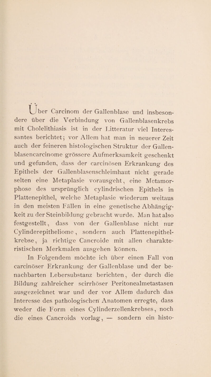 Uber Carcinom der Gallenblase und insbeson¬ dere über die Verbindung von Gallenblasenkrebs mit Cholelithiasis ist in der Litteratur viel Interes¬ santes berichtet; vor Allem hat man in neuerer Zeit auch der feineren histologischen Struktur der Gallen- blasencarcinome grössere Aufmerksamkeit geschenkt und gefunden, dass der carcinösen Erkrankung des Epithels der Gallenblasenschleimhaut nicht gerade selten eine Metaplasie vorausgeht, eine Metamor¬ phose des ursprünglich cylindrischen Epithels in Plattenepithel, welche Metaplasie wiederum weitaus in den meisten Fällen in eine genetische Abhängig¬ keit zu der Steinbildung gebracht wurde. Man hat also festgestellt, dass von der Gallenblase nicht nur Cylinderepitheliome , sondern auch Plattenepithel¬ krebse, ja richtige Cancroide mit allen charakte¬ ristischen Merkmalen ausgehen können. In Folgendem möchte ich über einen Fall von carcinöser Erkrankung der Gallenblase und der be¬ nachbarten Lebersubstanz berichten, der durch die Bildung zahlreicher scirrhöser Peritonealmetastasen ausgezeichnet war und der vor Allem dadurch das Interesse des pathologischen Anatomen erregte, dass weder die Form eines Cylinderzellenkrebses, noch die eines Cancroids vorlag, — sondern ein histo-