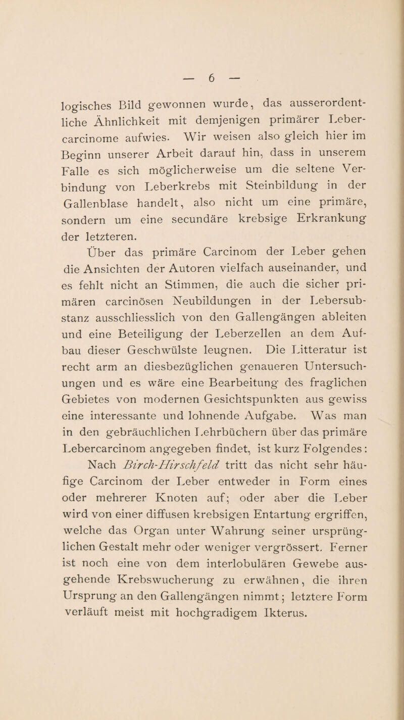 iQg-jgQ^gg Bild gewonnen wurde, das ausserordent- liehe Ähnlichkeit mit demjenigen primärer Leber- carcinome aufwies. Wir weisen also gleich hier im Beginn unserer Arbeit darauf hin, dass in unserem Falle es sich möglicherweise um die seltene Ver¬ bindung von Leberkrebs mit Steinbildung in der Gallenblase handelt, also nicht um eine primäre, sondern um eine secundäre krebsige Erkrankung der letzteren. Über das primäre Carcinom der Leber gehen die Ansichten der Autoren vielfach auseinander, und es fehlt nicht an Stimmen, die auch die sicher pri¬ mären carcinösen Neubildungen in der Lebersub¬ stanz ausschliesslich von den Gallengängen ableiten und eine Beteiligung der Leberzellen an dem Auf¬ bau dieser Geschwülste leugnen. Die Litteratur ist recht arm an diesbezüglichen genaueren Untersuch¬ ungen und es wäre eine Bearbeitung des fraglichen Gebietes von modernen Gesichtspunkten aus gewiss eine interessante und lohnende Aufgabe. Was man in den gebräuchlichen Lehrbüchern über das primäre Lebercarcinom angegeben findet, ist kurz Folgendes: Nach Birch-Hirschfeld tritt das nicht sehr häu¬ fige Carcinom der Leber entweder in Form eines oder mehrerer Knoten auf; oder aber die Leber wird von einer diffusen krebsigen Entartung ergriffen, welche das Organ unter Wahrung seiner ursprüng¬ lichen Gestalt mehr oder weniger vergrössert. Ferner ist noch eine von dem interlobulären Gewebe aus¬ gehende Krebswucherung zu erwähnen, die ihren Ursprung an den Gallengängen nimmt; letztere Form verläuft meist mit hochgradigem Ikterus.