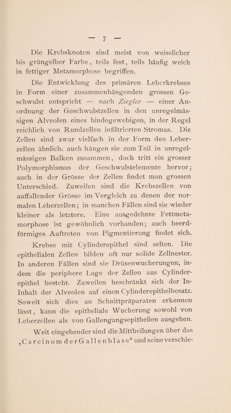 Die Krebsknoten sind meist von weisslicher bis grüngelber Farbe, teils fest, teils häufig weich in fettiger Metamorphose begriffen. Die Entwicklung des primären Leberkrebses in Form einer zusammenhängenden grossen Ge¬ schwulst entspricht — nach Ziegler — einer An¬ ordnung der Geschwulstzellen in den unregelmäs¬ sigen Alveolen eines bindegewebigen, in der Regel reichlich von Rundzellen infiltrierten Stromas. Die Zellen sind zwar vielfach in der Form den Leber¬ zellen ähnlich, auch hängen sie zum Teil in unregel¬ mässigen Balken zusammen, doch tritt ein grosser Polymorphismus der Geschwulstelemente hervor; auch in der Grösse der Zellen findet man grossen Unterschied. Zuweilen sind die Krebszellen von auffallender Grösse im Vergleich zu denen der nor¬ malen Leberzellen ; in manchen Fällen sind sie wieder kleiner als letztere. Eine ausgedehnte Fettmeta¬ morphose ist gewöhnlich vorhanden; auch heerd- förmiges Auftreten von Pigmentierung findet sich. Krebse mit Cylinderepithel sind selten. Die epithelialen Zellen bilden oft nur solide Zellnester. In anderen Fällen sind sie Drüsen Wucherungen, in¬ dem die periphere Lage der Zellen aus Cylinder¬ epithel besteht. Zuweilen beschränkt sich der In- Inhalt der Alveolen auf einen Cylinderepithelbesatz. Soweit sich dies an Schnittpräparaten erkennen lässt, kann die epitheliale Wucherung sowohl von Leberzellen als von Gallengangsepithelien ausgehen. Weit eingehender sind die Mittheilungen über das „Carcinom derGallenblase“ und seine verschie- jj