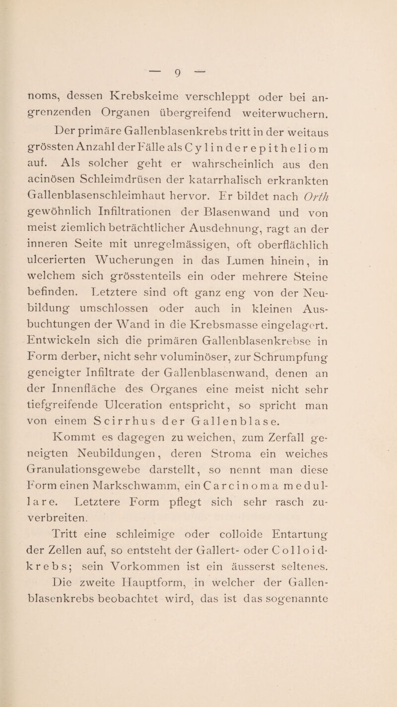 noms, dessen Krebskeime verschleppt oder bei an¬ grenzenden Organen übergreifend weiterwuchern. Der primäre Gallenblasenkrebs tritt in der weitaus grössten Anzahl der Fälle alsCylinderepitheliom auf. Als solcher geht er wahrscheinlich aus den acinösen Schleimdrüsen der katarrhalisch erkrankten Gallenblasenschleimhaut hervor. Er bildet nach Orth gewöhnlich Infiltrationen der Blasenwand und von meist ziemlich beträchtlicher Ausdehnung, ragt an der inneren Seite mit unregelmässigen, oft oberflächlich ulcerierten Wucherungen in das Lumen hinein, in welchem sich grösstenteils ein oder mehrere Steine befinden. Letztere sind oft ganz eng von der Neu¬ bildung umschlossen oder auch in kleinen Aus¬ buchtungen der Wand in die Krebsmasse eingelagert. Entwickeln sich die primären Gallenblasenkrebse in Form derber, nicht sehr voluminöser, zur Schrumpfung geneigter Infiltrate der Gallenblasenwand, denen an der Innenfläche des Organes eine meist nicht sehr tiefgreifende Ulceration entspricht, so spricht man von einem Scirrhus der Gallenblase. Kommt es dagegen zu weichen, zum Zerfall ge¬ neigten Neubildungen, deren Stroma ein weiches Granulationsgewebe darstellt, so nennt man diese Form einen Markschwamm, ein Carcinoma medul¬ läre. Letztere Form pflegt sich sehr rasch zu¬ verbreiten. Tritt eine schleimige oder colloide Entartung der Zellen auf, so entsteht der Gallert- oder C o 11 o i d- krebs; sein Vorkommen ist ein äusserst seltenes. Die zweite Hauptform, in welcher der Gallen¬ blasenkrebs beobachtet wird, das ist das sogenannte