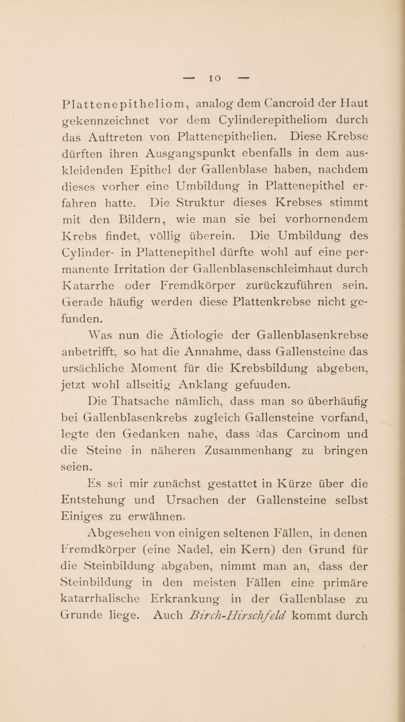 —'IO Plattcnepitheliom, analog dem Cancroid der Haut gekennzeichnet vor dem Cylinderepitheliom durch das Auftreten von Plattenepithelien. Diese Krebse dürften ihren Ausgangspunkt ebenfalls in dem aus¬ kleidenden Epithel der Gallenblase haben, nachdem dieses vorher eine Umbildung in Plattenepithel er¬ fahren hatte. Die Struktur dieses Krebses stimmt mit den Bildern, wie man sie bei vorhornendem Krebs findet, völlig überein. Die Umbildung des Cylinder- in Plattenepithel dürfte wohl auf eine per¬ manente Irritation der Gallenblasenschleimhaut durch Katarrhe oder Fremdkörper zurückzuführen sein. Gerade häufig werden diese Plattenkrebse nicht ge¬ funden. Was nun die Ätiologie der Gallenblasenkrebse anbetrifft, so hat die Annahme, dass Gallensteine das ursächliche Moment für die Krebsbildung abgeben, jetzt wohl allseitig Anklang gefuuden. Die Thatsache nämlich, dass man so überhäufig bei Gallenblasenkrebs zugleich Gallensteine vorfand, legte den Gedanken nahe, dass das Carcinom und die Steine in näheren Zusammenhang zu bringen seien. Es sei mir zunächst gestattet in Kürze über die Entstehung und Ursachen der Gallensteine selbst Einiges zu erwähnen. Abgesehen von einigen seltenen Fällen, in denen Fremdkörper (eine Nadel, ein Kern) den Grund für die Steinbildung abgaben, nimmt man an, dass der Steinbildung in den meisten Fällen eine primäre katarrhalische Erkrankung in der Gallenblase zu Grunde liege. Auch Birch-Hirschfeld kommt durch