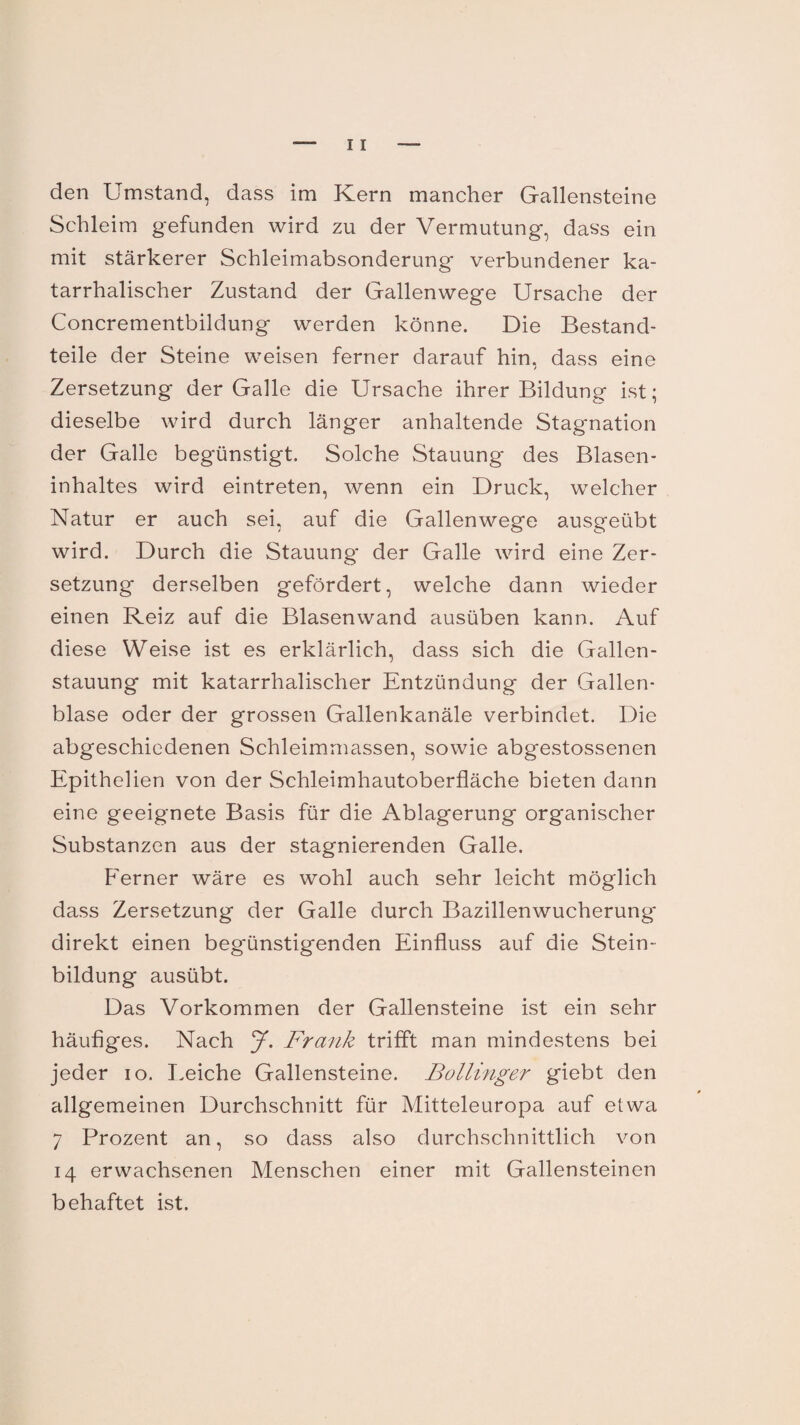 den Umstand, dass im Kern mancher Gallensteine Schleim gefunden wird zu der Vermutung, dass ein mit stärkerer Schleimabsonderung verbundener ka¬ tarrhalischer Zustand der Gallenwege Ursache der Concrementbildung werden könne. Die Bestand¬ teile der Steine weisen ferner darauf hin, dass eine Zersetzung der Galle die Ursache ihrer Bildung ist; dieselbe wird durch länger anhaltende Stagnation der Galle begünstigt. Solche Stauung des Blasen¬ inhaltes wird eintreten, wenn ein Druck, welcher Natur er auch sei, auf die Gallenwege ausgeübt wird. Durch die Stauung der Galle wird eine Zer¬ setzung derselben gefördert, welche dann wieder einen Reiz auf die Blasenwand ausüben kann. Auf diese Weise ist es erklärlich, dass sich die Gallen¬ stauung mit katarrhalischer Entzündung der Gallen¬ blase oder der grossen Gallenkanäle verbindet. Die abgeschiedenen Schleimmassen, sowie abgestossenen Epithelien von der Schleimhautoberfläche bieten dann eine geeignete Basis für die Ablagerung organischer Substanzen aus der stagnierenden Galle. Ferner wäre es wohl auch sehr leicht möglich dass Zersetzung der Galle durch Bazillenwucherung direkt einen begünstigenden Einfluss auf die Stein¬ bildung ausübt. Das Vorkommen der Gallensteine ist ein sehr häufiges. Nach J. Frank trifft man mindestens bei jeder io. I.eiche Gallensteine. Bollinger giebt den allgemeinen Durchschnitt für Mitteleuropa auf etwa 7 Prozent an, so dass also durchschnittlich von 14 erwachsenen Menschen einer mit Gallensteinen behaftet ist.
