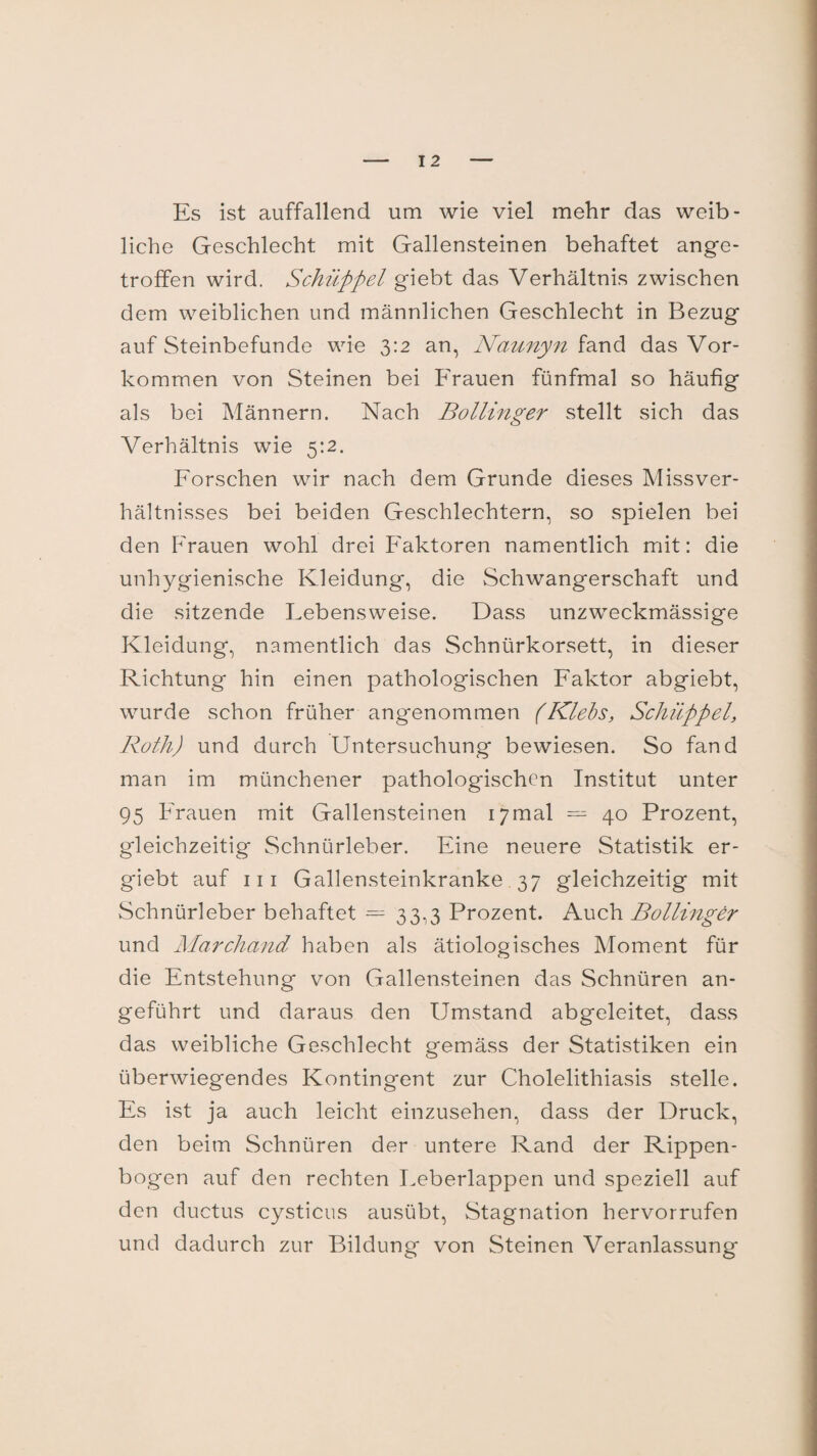 I 2 Es ist auffallend um wie viel mehr das weib¬ liche Geschlecht mit Gallensteinen behaftet ange¬ troffen wird. Schüppel giebt das Verhältnis zwischen dem weiblichen und männlichen Geschlecht in Bezug auf Steinbefunde wie 3:2 an, Naunyn fand das Vor¬ kommen von Steinen bei Frauen fünfmal so häufig als bei Männern. Nach Bollinger stellt sich das Verhältnis wie 5:2. Forschen wir nach dem Grunde dieses Missver¬ hältnisses bei beiden Geschlechtern, so spielen bei den P'rauen wohl drei Faktoren namentlich mit: die unhygienische Kleidung, die Schwangerschaft und die sitzende Lebensweise. Dass unzweckmässige Kleidung, namentlich das Schnürkorsett, in dieser Richtung hin einen pathologischen Faktor abgiebt, wurde schon früher angenommen (Klebs, Schüppel, Roth) und durch Untersuchung bewiesen. So fand man im münchener pathologischen Institut unter 95 Frauen mit Gallensteinen 17mal = 40 Prozent, gleichzeitig Schnürleber. Eine neuere Statistik er- giebt auf 111 Gallensteinkranke 37 gleichzeitig mit Schnürleber behaftet = 33,3 Prozent. Auch Bollinger und Marchand haben als ätiologisches Moment für die Entstehung von Gallensteinen das Schnüren an¬ geführt und daraus den Umstand abgeleitet, dass das weibliche Geschlecht gemäss der Statistiken ein überwiegendes Kontingent zur Cholelithiasis stelle. Es ist ja auch leicht einzusehen, dass der Druck, den beim Schnüren der untere Rand der Rippen¬ bogen auf den rechten Leberlappen und speziell auf den ductus cysticus ausübt, Stagnation hervorrufen und dadurch zur Bildung von Steinen Veranlassung