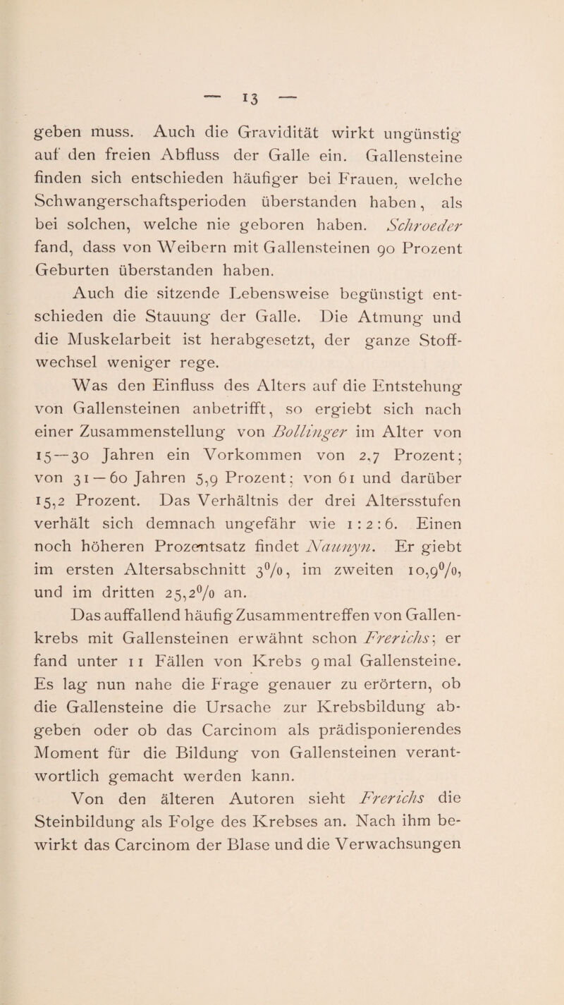 geben muss. Auch die Gravidität wirkt ungünstig auf den freien Abfluss der Galle ein. Gallensteine finden sich entschieden häufiger bei Frauen, welche Schwangerschaftsperioden überstanden haben, als bei solchen, welche nie geboren haben. Schroeder fand, dass von Weibern mit Gallensteinen 90 Prozent Geburten überstanden haben. Auch die sitzende Lebensweise begünstigt ent¬ schieden die Stauung- der Galle. Die Atmung und die Muskelarbeit ist herabgesetzt, der ganze Stoff¬ wechsel weniger rege. Was den Einfluss des Alters auf die Entstehung von Gallensteinen anbetrifft, so ergiebt sich nach einer Zusammenstellung von Bollinger im Alter von 15— 3° Jahren ein Vorkommen von 2,7 Prozent; von 31 —60 Jahren 5,9 Prozent; von 61 und darüber 15,2 Prozent. Das Verhältnis der drei Altersstufen verhält sich demnach ungefähr wie 1:2:6. Einen noch höheren Prozentsatz findet Naunyn. Er giebt im ersten Altersabschnitt 3%! im zweiten io,9°/o, und im dritten 25,2% an. Das auffallend häufig Zusammentreffen von Gallen¬ krebs mit Gallensteinen erwähnt schon Fr er ich s ; er fand unter 11 Fällen von Krebs 9 mal Gallensteine. Es lag nun nahe die Frage genauer zu erörtern, ob die Gallensteine die Ursache zur Krebsbildung ab* geben oder ob das Carcinom als prädisponierendes Moment für die Bildung von Gallensteinen verant¬ wortlich gemacht werden kann. Von den älteren Autoren sieht Frerichs die Steinbildung als Folge des Krebses an. Nach ihm be¬ wirkt das Carcinom. der Blase und die Verwachsungen