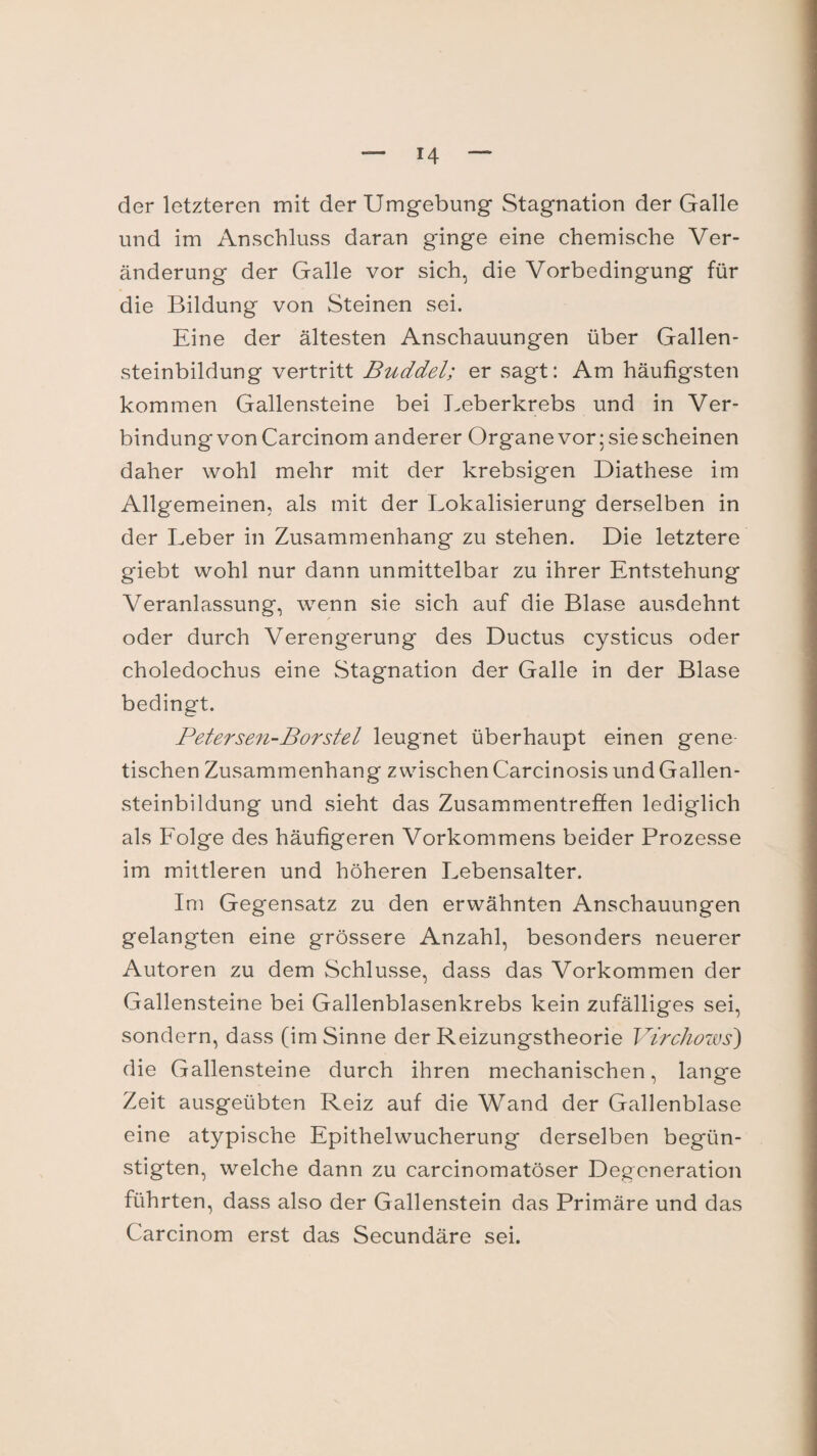 der letzteren mit der Umgebung Stagnation der Galle und im Anschluss daran ginge eine chemische Ver¬ änderung der Galle vor sich, die Vorbedingung für die Bildung von Steinen sei. Eine der ältesten Anschauungen über Gallen¬ steinbildung vertritt Buddel; er sagt: Am häufigsten kommen Gallensteine bei Leberkrebs und in Ver¬ bindung von Carcinom anderer Organe vor; sie scheinen daher wohl mehr mit der krebsigen Diathese im Allgemeinen, als mit der Lokalisierung derselben in der Leber in Zusammenhang zu stehen. Die letztere giebt wohl nur dann unmittelbar zu ihrer Entstehung Veranlassung, wenn sie sich auf die Blase ausdehnt oder durch Verengerung des Ductus cysticus oder choledochus eine Stagnation der Galle in der Blase bedingt. Petersen-Börstel leugnet überhaupt einen gene tischen Zusammenhang zwischen Carcinosis und Gallen¬ steinbildung und sieht das Zusammentreffen lediglich als Lolge des häufigeren Vorkommens beider Prozesse im mittleren und höheren Lebensalter. Im Gegensatz zu den erwähnten Anschauungen gelangten eine grössere Anzahl, besonders neuerer Autoren zu dem Schlüsse, dass das Vorkommen der Gallensteine bei Gallenblasenkrebs kein zufälliges sei, sondern, dass (im Sinne der Reizungstheorie Virchows) die Gallensteine durch ihren mechanischen, lange Zeit ausgeübten Reiz auf die Wand der Gallenblase eine atypische Epithelwucherung derselben begün¬ stigten, welche dann zu carcinomatöser Degeneration führten, dass also der Gallenstein das Primäre und das Carcinom erst das Secundäre sei.