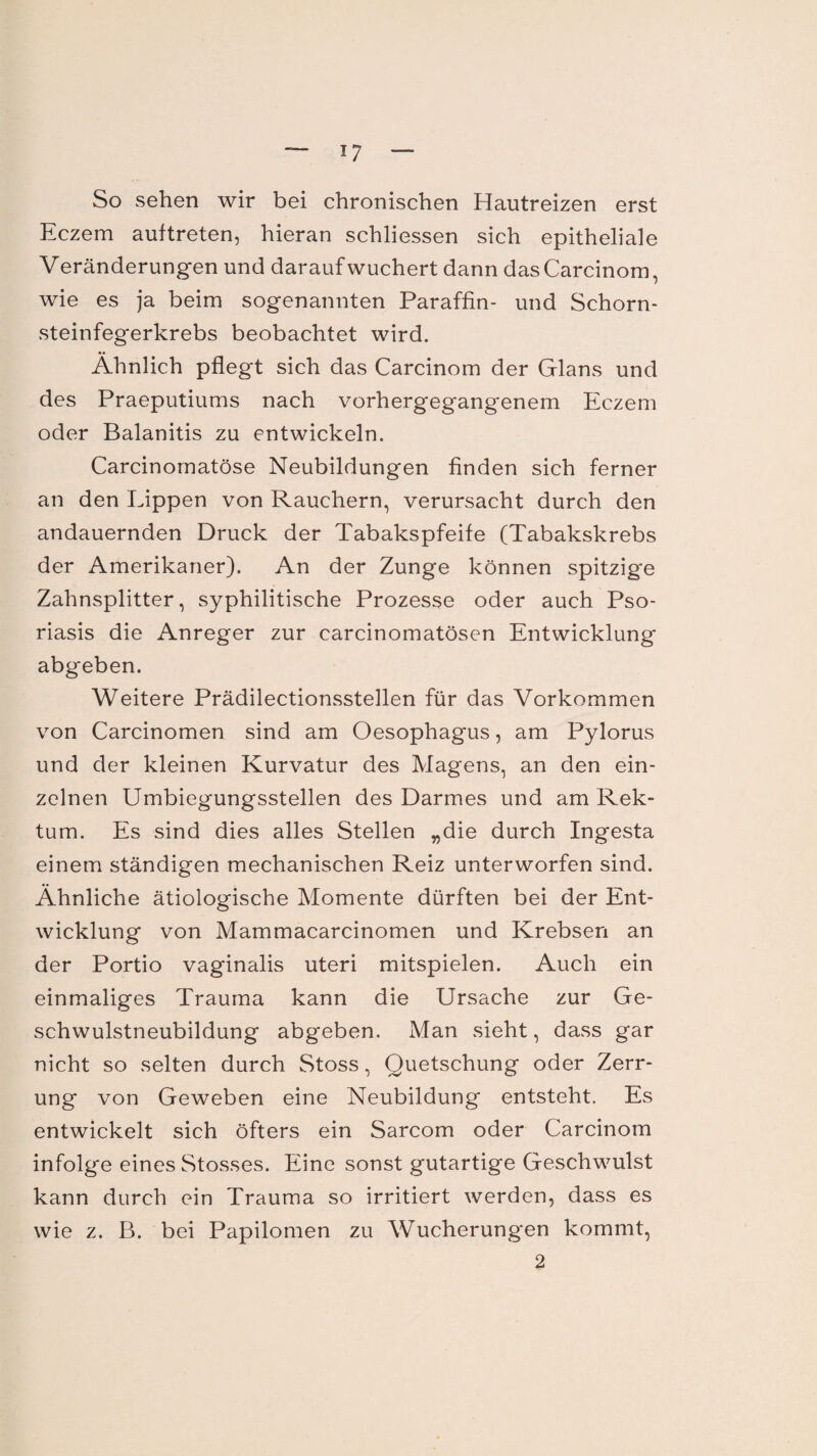 *7 So sehen wir bei chronischen Hautreizen erst Eczem auftreten, hieran schliessen sich epitheliale Veränderungen und daraufwuchert dann das Carcinom, wie es ja beim sogenannten Paraffin- und Schorn¬ steinfegerkrebs beobachtet wird. Ähnlich pflegt sich das Carcinom der Glans und des Praeputiums nach vorhergegangenem Eczem oder Balanitis zu entwickeln. Carcinomatöse Neubildungen finden sich ferner an den Lippen von Rauchern, verursacht durch den andauernden Druck der Tabakspfeife (Tabakskrebs der Amerikaner). An der Zunge können spitzige Zahnsplitter, syphilitische Prozesse oder auch Pso¬ riasis die Anreger zur carcinomatösen Entwicklung abgeben. Weitere Prädilectionsstellen für das Vorkommen von Carcinomen sind am Oesophagus, am Pylorus und der kleinen Kurvatur des Magens, an den ein¬ zelnen Umbiegungsstellen des Darmes und am Rek¬ tum. Es sind dies alles Stellen „die durch Ingesta einem ständigen mechanischen Reiz unterworfen sind. Ähnliche ätiologische Momente dürften bei der Ent¬ wicklung von Mammacarcinomen und Krebsen an der Portio vaginalis uteri mitspielen. Auch ein einmaliges Trauma kann die Ursache zur Ge¬ schwulstneubildung abgeben. Man sieht, dass gar nicht so selten durch Stoss, Quetschung oder Zerr¬ ung von Geweben eine Neubildung entsteht. Es entwickelt sich öfters ein Sarcom oder Carcinom infolge eines Stosses. Eine sonst gutartige Geschwulst kann durch ein Trauma so irritiert werden, dass es wie z. B. bei Papilomen zu Wucherungen kommt,