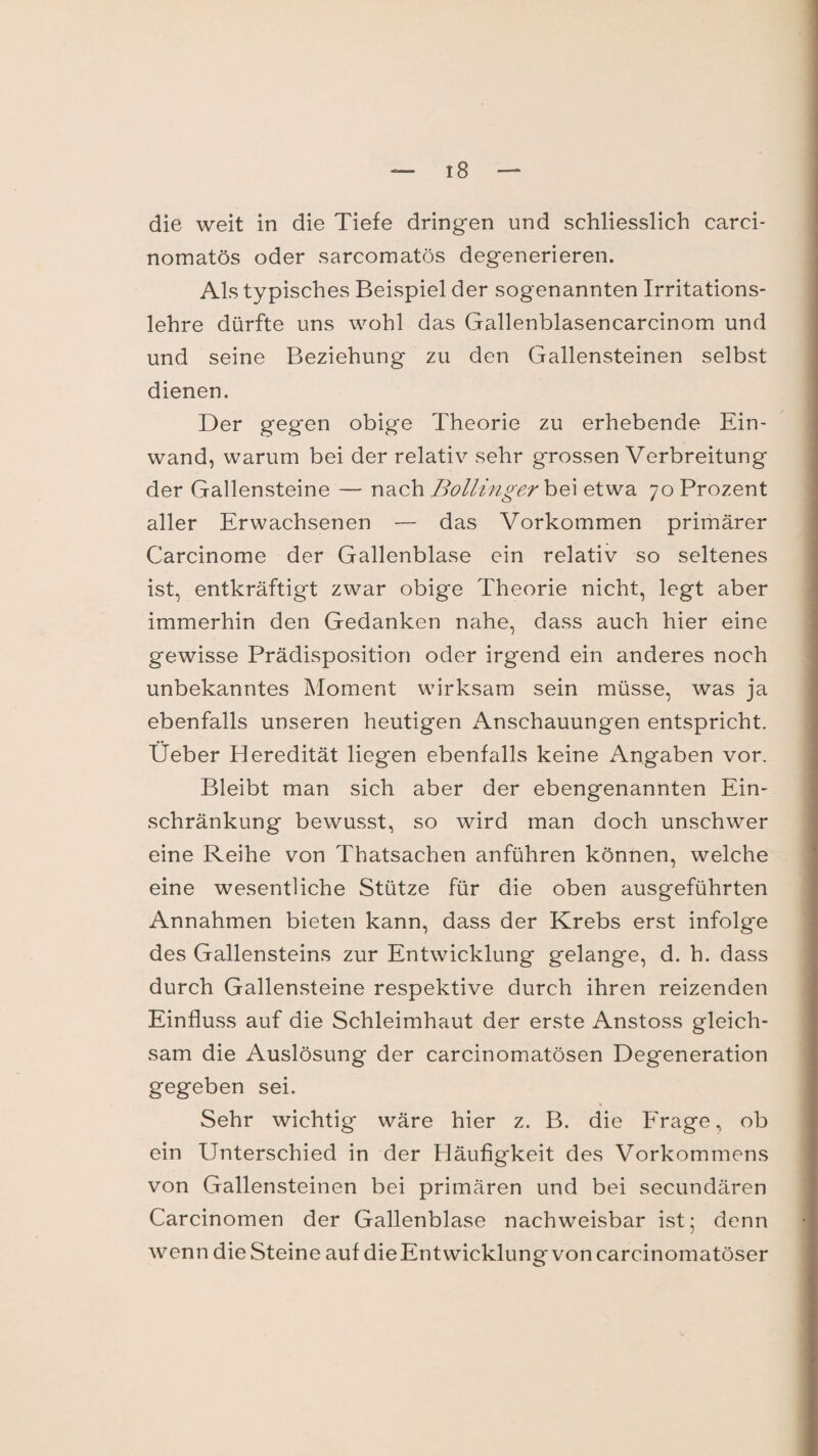 die weit in die Tiefe dringen und schliesslich carci- nomatös oder sarcomatös degenerieren. Als typisches Beispiel der sogenannten Irritations¬ lehre dürfte uns wohl das Gallenblasencarcinom und und seine Beziehung zu den Gallensteinen selbst dienen. Der gegen obige Theorie zu erhebende Ein¬ wand, warum bei der relativ sehr grossen Verbreitung der Gallensteine — nach Bollinger bei etwa 70 Prozent aller Erwachsenen — das Vorkommen primärer Carcinome der Gallenblase ein relativ so seltenes ist, entkräftigt zwar obige Theorie nicht, legt aber immerhin den Gedanken nahe, dass auch hier eine gewisse Prädisposition oder irgend ein anderes noch unbekanntes Moment wirksam sein müsse, was ja ebenfalls unseren heutigen Anschauungen entspricht. Üeber Heredität liegen ebenfalls keine Angaben vor. Bleibt man sich aber der ebengenannten Ein¬ schränkung bewusst, so wird man doch unschwer eine Reihe von Thatsachen anführen können, welche eine wesentliche Stütze für die oben ausgeführten Annahmen bieten kann, dass der Krebs erst infolge des Gallensteins zur Entwicklung gelange, d. h. dass durch Gallensteine respektive durch ihren reizenden Einfluss auf die Schleimhaut der erste Anstoss gleich¬ sam die Auslösung der carcinomatösen Degeneration gegeben sei. Sehr wichtig wäre hier z. B. die Frage, ob ein Unterschied in der Häufigkeit des Vorkommens von Gallensteinen bei primären und bei secundären Carcinomen der Gallenblase nachweisbar ist; denn wenn die Steine auf die Entwicklung* von carcinomatöser