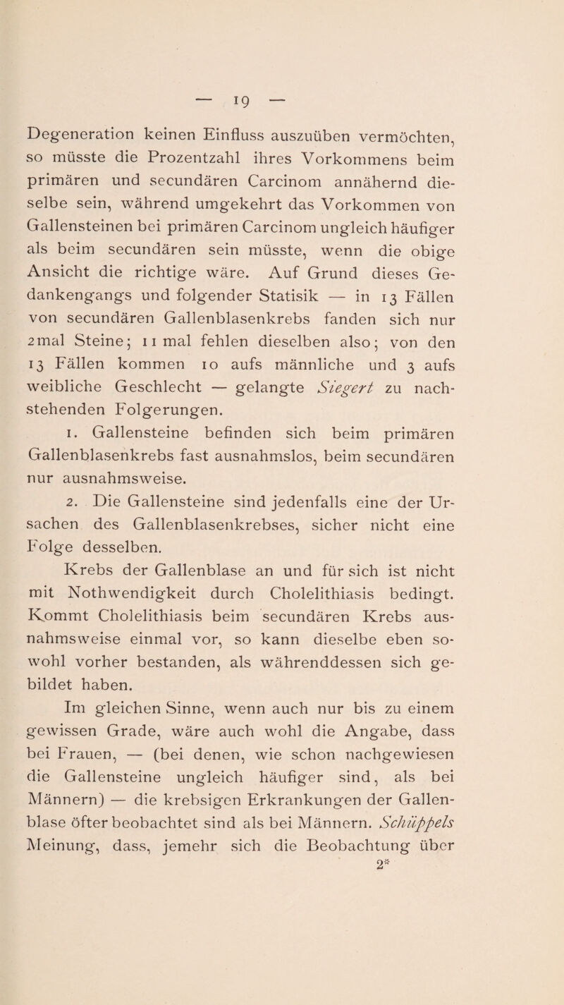 ig Degeneration keinen Einfluss auszuüben vermöchten, so müsste die Prozentzahl ihres Vorkommens beim primären und secundären Carcinom annähernd die¬ selbe sein, während umgekehrt das Vorkommen von Gallensteinen bei primären Carcinom ungleich häufiger als beim secundären sein müsste, wenn die obige Ansicht die richtige wäre. Auf Grund dieses Ge¬ dankengangs und folgender Statisik — in 13 Fällen von secundären Gallenblasenkrebs fanden sich nur 2mal Steine; 11 mal fehlen dieselben also; von den 13 Fällen kommen 10 aufs männliche und 3 aufs weibliche Geschlecht — gelangte Siegert zu nach¬ stehenden Folgerungen. 1. Gallensteine befinden sich beim primären Gallenblasenkrebs fast ausnahmslos, beim secundären nur ausnahmsweise. 2. Die Gallensteine sind jedenfalls eine der Ur¬ sachen des Gallenblasenkrebses, sicher nicht eine Folge desselben. Krebs der Gallenblase an und für sich ist nicht mit Nothwendigkeit durch Cholelithiasis bedingt. Kommt Cholelithiasis beim secundären Krebs aus¬ nahmsweise einmal vor, so kann dieselbe eben so¬ wohl vorher bestanden, als währenddessen sich ge¬ bildet haben. Im gleichen Sinne, wenn auch nur bis zu einem gewissen Grade, wäre auch wohl die Angabe, dass bei Frauen, — (bei denen, wie schon nachgewiesen die Gallensteine ungleich häufiger sind, als bei Männern) — die krebsigen Erkrankungen der Gallen¬ blase öfter beobachtet sind als bei Männern. Schüppels Meinung, dass, jemehr sich die Beobachtung über 2*