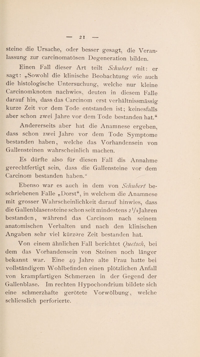 steine die Ursache, oder besser gesagt, die Veran¬ lassung zur carcinomatösen Degeneration bilden. Einen Fall dieser Art teilt Schubert mit: er sagt: „Sowohl die klinische Beobachtung wie auch die histologische Untersuchung, welche nur kleine Carcinomknoten nachwies, deuten in diesem Falle darauf hin, dass das Carcinom erst verhältnissmässig kurze Zeit vor dem Tode entstanden ist; keinesfalls aber schon zwei Jahre vor dem Tode bestanden hat.“ Andererseits aber hat die Anamnese ergeben, dass schon zwei Jahre vor dem Tode Symptome bestanden haben, welche das Vorhandensein von Gallensteinen wahrscheinlich machen. Es dürfte also für diesen Fall dis Annahme gerechtfertigt sein, dass die Gallensteine vor dem Carcinom bestanden haben. “ Ebenso war es auch in dem von Schubert be¬ schriebenen Falle „Dorst“, in welchem die Anamnese mit grosser Wahrscheinlichkeit darauf hin wies, dass die Gallenblasensteine schon seit mindestens 2 Vsjahren bestanden, während das Carcinom nach seinem anatomischen Verhalten und nach den klinischen Angaben sehr viel kürzare Zeit bestanden hat. Von einem ähnlichen Fall berichtet Quetsch, bei dem das Vorhandensein von Steinen noch länger bekannt war. Eine 49 Jahre alte Frau hatte bei vollständigem Wohlbefinden einen plötzlichen Anfall von krampfartigen Schmerzen in der Gegend der Gallenblase. Im rechten Hypochondrium bildete sich eine schmerzhafte gerötete Vorwölbung, welche schliesslich perforierte.