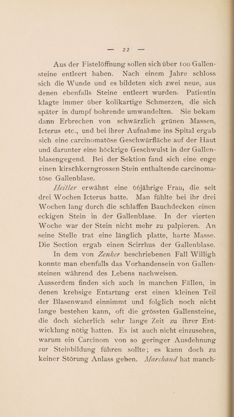 Aus der Fistelöffnung* sollen sich über ioo Gallen¬ steine entleert haben. Nach einem Jahre schloss sich die Wunde und es bildeten sich zwei neue, aus denen ebenfalls Steine entleert wurden. Patientin klagte immer über kolikartige Schmerzen, die sich später in dumpf bohrende umwandelten. Sie bekam dann Erbrechen von schwärzlich grünen Massen, Icterus etc., und bei ihrer Aufnahme ins Spital ergab sich eine carcinomatöse Geschwürfläche auf der Haut und darunter eine höckrige Geschwulst in der Gallen¬ blasengegend. Bei der Sektion fand sich eine enge einen kirschkerngrossen Stein enthaltende carcinoma¬ töse Gallenblase. Heitler erwähnt eine 66jährige Frau, die seit drei Wochen Icterus hatte. Man fühlte bei ihr drei Wochen lang durch die schlaffen Bauchdecken einen eckigen Stein in der Gallenblase. In der vierten Woche war der Stein nicht mehr zu palpieren. An seine Stelle trat eine länglich platte, harte Masse. Die Section ergab einen Scirrhus der Gallenblase. In dem von Zenker beschriebenen Fall Willigh konnte man ebenfalls das Vorhandensein von Gallen¬ steinen während des Lebens nachweisen. Ausserdem finden sich auch in manchen Fällen, in denen krebsige Entartung erst einen kleinen Teil der Blasenwand einnimmt und folglich noch nicht lange bestehen kann, oft die grössten Gallensteine, die doch sicherlich sehr lange Zeit zu ihrer Ent¬ wicklung nötig hatten. Es ist auch nicht einzusehen, warum ein Carcinom von so geringer Ausdehnung zur Steinbildung führen sollte; es kann doch zu keiner Störung Anlass geben. Marchand hat manch-