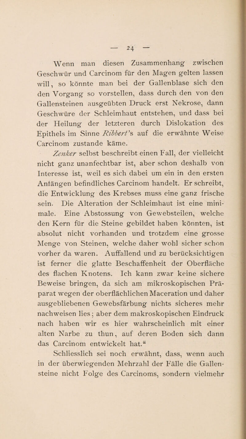 Wenn man diesen Zusammenhang zwischen Geschwür und Carcinom für den Magen gelten lassen will, so könnte man bei der Gallenblase sich den den Vorgang so vorstellen, dass durch den von den Gallensteinen ausgeübten Druck erst Nekrose, dann Geschwüre der Schleimhaut entstehen, und dass bei der Heilung der letzteren durch Dislokation des Epithels im Sinne Ribbert's auf die erwähnte Weise Carcinom zustande käme. Zenker selbst beschreibt einen Fall, der vielleicht nicht ganz unanfechtbar ist, aber schon deshalb von Interesse ist, weil es sich dabei um ein in den ersten Anfängen befindliches Carcinom handelt. Er schreibt, die Entwicklung des Krebses muss eine ganz frische sein. Die Alteration der Schleimhaut ist eine mini¬ male. Eine Abstossung von Gewebsteilen, welche den Kern für die Steine gebildet haben könnten, ist absolut nicht vorhanden und trotzdem eine grosse Menge von Steinen, welche daher wohl sicher schon vorher da waren. Auffallend und zu berücksichtigen ist ferner die glatte Beschaffenheit der Oberfläche des flachen Knotens. Ich kann zwar keine sichere Beweise bringen, da sich am mikroskopischen Prä¬ parat wegen der oberflächlichen Maceration und daher ausgebliebenen Gewebsfärbung nichts sicheres mehr nachweisen lies 5 aber dem makroskopischen Eindruck nach haben wir es hier wahrscheinlich mit einer alten Narbe zu thun, auf deren Boden sich dann das Carcinom entwickelt hat.“ Schliesslich sei noch erwähnt, dass, wenn auch in der überwiegenden Mehrzahl der Eälle die Gallen¬ steine nicht Folge des Carcinoms, sondern vielmehr
