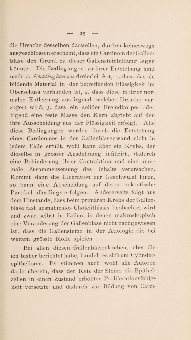 die Ursache desselben darstellen, dürften keineswegs ausgeschlossen erscheint, dass ein Carcinom der Gallen¬ blase den Grund zu dieser Gallensteinbildung legen könnte. Die Bedingungen zu ihrer Entstehung sind nach v. Recklinghausen dreierlei Art, i. dass das sie bildende Material in der betreffenden Flüssigkeit im Überschuss vorhanden ist, 2. dass diese in ihrer nor¬ malen Entleerung aus irgend welcher Ursache ver¬ zögert wird, 3. dass ein solider Fremdkörper oder irgend eine feste Masse den Kern abgiebt auf den ihre Ausscheidung aus der Flüssigkeit erfolgt. Alle diese Bedingungen werden durch die Entstehung eines Carcinomes in der Gallenblasenwand nicht in jedem Falle erfüllt, wohl kann aber ein Krebs, der dieselbe in grosser Ausdehnung infiltrirt, dadurch eine Behinderung ihrer Contraktion und eine anor¬ male Zusammensetzung des Inhalts verursachen. Kommt dann die Ulceration zur Geschwulst hinzu, so kann eine Abscheidung auf deren nekrotische Partikel allerdings erfolgen. Andererseits folgt aus dem Umstande, dass beim primären Krebs der Gallen¬ blase fast ausnahmslos Cholelithiasis beobachtet wird und zwar selbst in Fällen, in denen makroskopisch eine Veränderung der Gallenblase nicht nachgewiesen ist, dass die Gallensteine in der Ätiologie die bei weitem grösste Rolle spielen. Bei allen diesen Gallenblasenkreben, über die ich bisher berichtet habe, handelt es sich um Cylinder- epitheliome. Es stimmen auch wohl alle Autoren darin überein, dass der Reiz der Steine die Epithel¬ zellen in einen Zustand erhöhter Proliferationsfähig¬ keit versetzte und dadurch zur Bildung von Carci-
