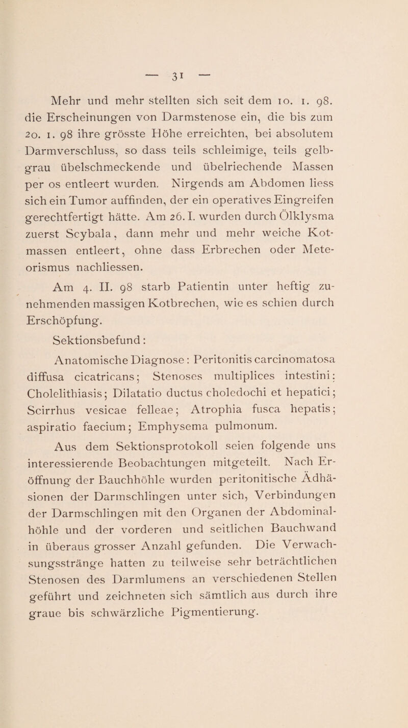 Mehr und mehr stellten sich seit dem io. i. 98. die Erscheinungen von Darmstenose ein, die bis zum 20. 1. 98 ihre grösste Höhe erreichten, bei absolutem Darmverschluss, so dass teils schleimige, teils gelb¬ grau übelschmeckende und übelriechende Massen per os entleert wurden. Nirgends am Abdomen liess sich ein Tumor auffinden, der ein operatives Eingreifen gerechtfertigt hätte. Am 26.1. wurden durch Ölklysma zuerst Scybala, dann mehr und mehr weiche Kot¬ massen entleert, ohne dass Erbrechen oder Mete¬ orismus nachliessen. Am 4. II. 98 starb Patientin unter heftig zu¬ nehmenden massigen Kotbrechen, wie es schien durch Erschöpfung. Sektionsbefund: Anatomische Diagnose : Peritonitis carcinomatosa diffusa cicatricans; Stenoses multiplices intestini: Cholelithiasis; Dilatatio ductus choledochi et hepatici; Scirrhus vesicae felleae 5 Atrophia fusca hepatis; aspiratio faecium ; Emphysema pulmonum. Aus dem Sektionsprotokoll seien folgende uns interessierende Beobachtungen mitgeteilt. Nach Er¬ öffnung der Bauchhöhle wurden peritonitische Adhä¬ sionen der Darmschlingen unter sich, Verbindungen der Darmschlingen mit den Organen der Abdominal¬ höhle und der vorderen und seitlichen Bauchwand in überaus grosser Anzahl gefunden. Die Verwach¬ sungsstränge hatten zu teilweise sehr beträchtlichen Stenosen des Darmlumens an verschiedenen Stellen geführt und zeichneten sich sämtlich aus durch ihre graue bis schwärzliche Pigmentierung.