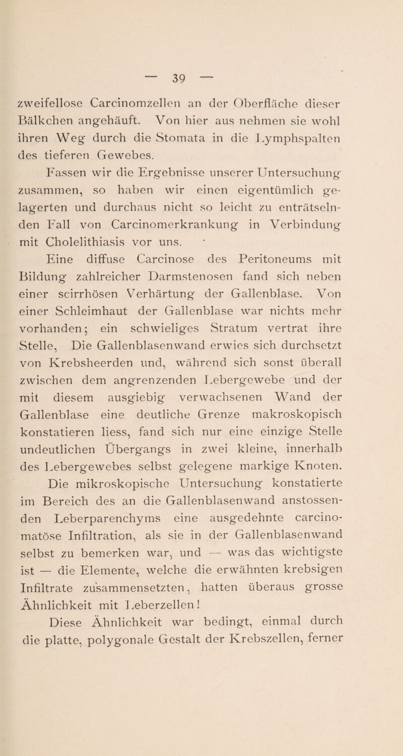 zweifellose Carcinomzellen an der Oberfläche dieser Bälkchen angehäuft. Von hier aus nehmen sie wohl ihren Weg* durch die Stomata in die Lymphspalten des tieferen Gewebes. Fassen wir die Ergebnisse unserer Untersuchung zusammen, so haben wir einen eigentümlich ge¬ lagerten und durchaus nicht so leicht zu enträtseln¬ den Fall von Carcinomerkrankung in Verbindung mit Cholelithiasis vor uns. Eine diffuse Carcinose des Peritoneums mit Bildung zahlreicher Darmstenosen fand sich neben einer scirrhösen Verhärtung der Gallenblase. Von einer Schleimhaut der Gallenblase war nichts mehr vorhanden 5 ein schwieliges Stratum vertrat ihre Stelle, Die Gallenblasenwand erwies sich durchsetzt von Krebsheerden und, während sich sonst überall zwischen dem angrenzenden Leberg*ewebe und der mit diesem ausgiebig verwachsenen Wand der Gallenblase eine deutliche Grenze makroskopisch konstatieren Hess, fand sich nur eine einzige Stelle undeutlichen Übergangs in zwei kleine, innerhalb des Lebergewebes selbst gelegene markige Knoten. Die mikroskopische Untersuchung konstatierte im Bereich des an die Gallenblasenwand anstossen- den Leberparenchyms eine ausgedehnte carcino- matöse Infiltration, als sie in der Gallenblasenwand selbst zu bemerken war, und — was das wichtigste ist — die Elemente, welche die erwähnten krebsigen Infiltrate zu'sammensetzten, hatten überaus grosse Ähnlichkeit mit Leberzellen! Diese Ähnlichkeit war bedingt, einmal durch die platte, polygonale Gestalt der Krebszellen, ferner