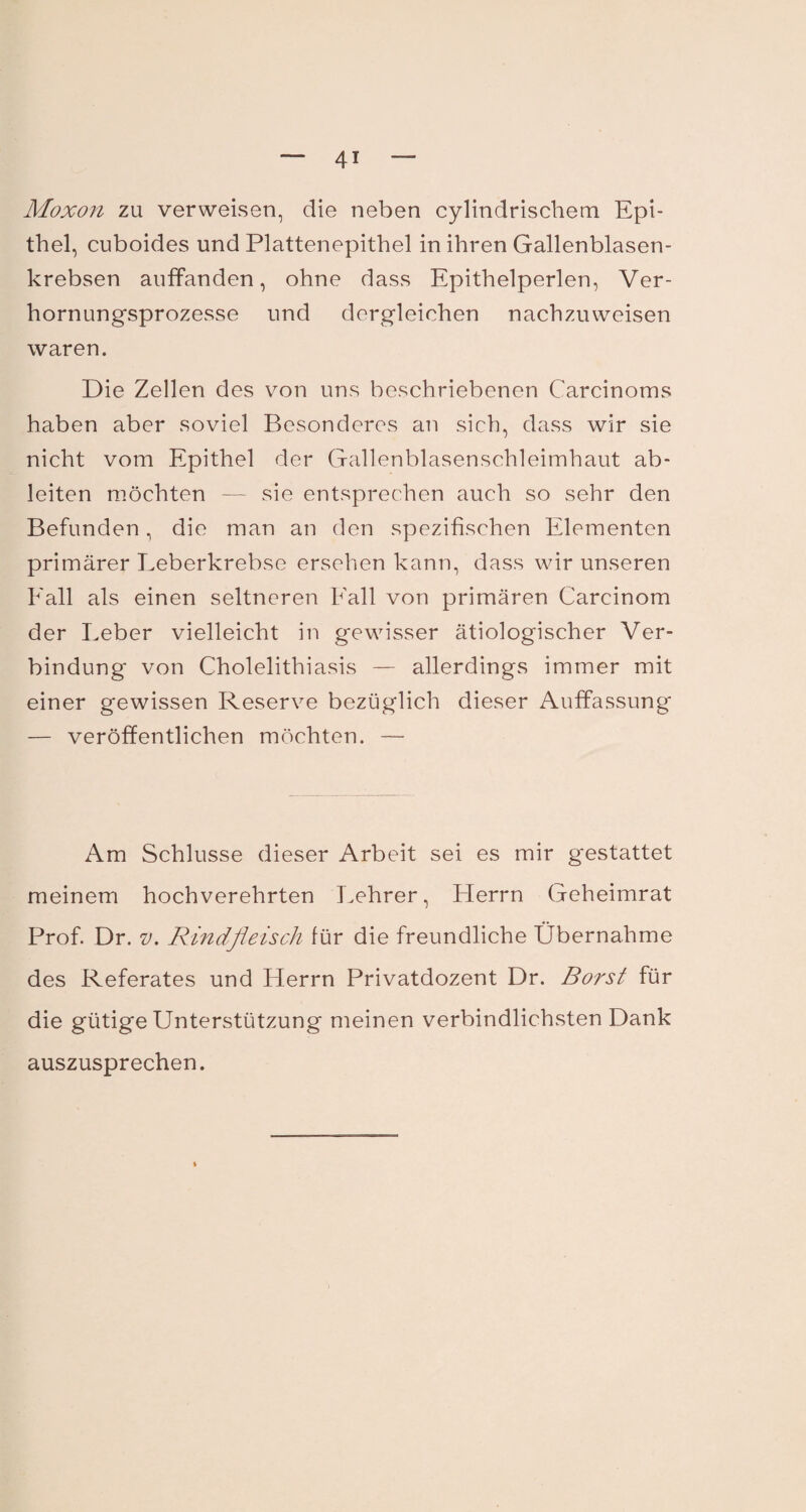 Moxon zu verweisen, die neben cylindrischem Epi¬ thel, cuboides und Plattenepithel in ihren Gallenblasen¬ krebsen auffanden, ohne dass Epithelperlen, Ver¬ hornungsprozesse und dergleichen nachzuweisen waren. Die Zellen des von uns beschriebenen Carcinoms haben aber soviel Besonderes an sich, dass wir sie nicht vorn Epithel der Gallenblasenschleimhaut ab¬ leiten möchten — sie entsprechen auch so sehr den Befunden, die man an den spezifischen Elementen primärer Leberkrebse ersehen kann, dass wir unseren Fall als einen seltneren Fall von primären Carcinom der Leber vielleicht in gewisser ätiologischer Ver¬ bindung von Cholelithiasis — allerdings immer mit einer gewissen Reserve bezüglich dieser Auffassung — veröffentlichen möchten. — Am Schlüsse dieser Arbeit sei es mir g'estattet meinem hochverehrten Lehrer, Flerrn Geheimrat Prof. Dr. v. Rindfleisch für die freundliche Übernahme des Referates und Flerrn Privatdozent Dr. Borst für die gütige Unterstützung meinen verbindlichsten Dank auszusprechen.