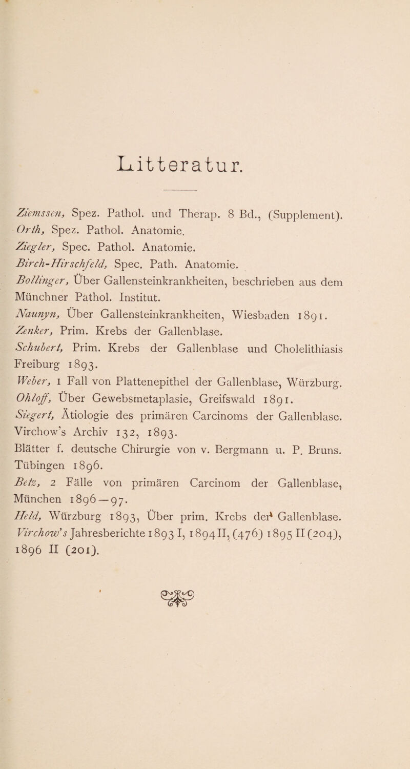 Litteratur. Ziemssen, Spez. Pathol. und Therap. 8 Bd., (Supplement). Orth, Spez. Pathol. Anatomie. Ziegler, Spec. Pathol. Anatomie. Birch-Hirschfeld, Spec. Path. Anatomie. Bollinger, Über Gallensteinkrankheiten, beschrieben aus dem Münchner Pathol. Institut. Naunyn, Über Gallensteinkrankheiten, Wiesbaden 1891. Zenker, Prim. Krebs der Gallenblase. Schubert, Prim. Krebs der Gallenblase und Cholelithiasis Freiburg 1893. Weber, 1 Fall von Plattenepithel der Gallenblase, Würzburg. Ohloff, Über Gewebsmetaplasie, Greifswald 1891. Siegert, Ätiologie des primären Carcinoms der Gallenblase. Virchow’s Archiv 132, 1893. Blätter f. deutsche Chirurgie von v. Bergmann u. P. Bruns. Tübingen 1896. Betz, 2 Fälle von primären Carcinom der Gallenblase, München 1896 — 97. Held, Würzburg 1893, Über prim. Krebs dei* Gallenblase. Virchow’s Jahresberichte 1893 I, 1894II, (476) 1895 II (204), 1896 II (201).
