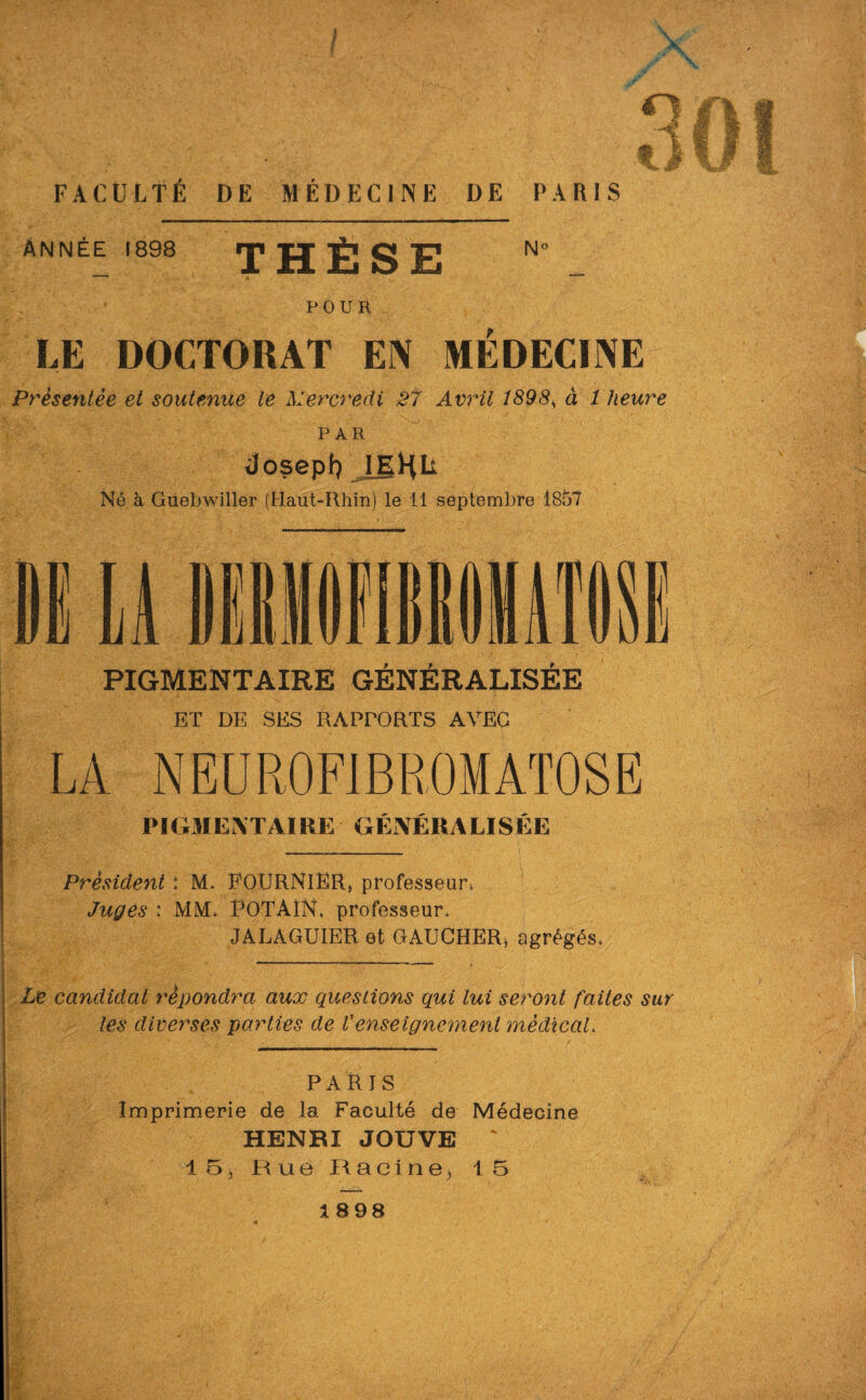 Année 1898 ip g S E N° POUR LE DOCTORAT EN MÉDECINE Présentée et soutenue le Mercredi 27 Avril 1898, à 1 heure Par do$epl} IEHU Né à Guebwiller (Haut-Rhin) le 11 septembre 1857 PIGMENTAIRE GÉNÉRALISÉE ET DE SES RAPPORTS AVEC PIGMENTAIRE GÉNÉRALISÉE Président : M. FOURNIER, professeur^ Juges : MM. FOTAÎN, professeur, JALAGUIER et GAUCHER, agrégés, Le candidat répondra aux questions qui lui seront faites sur les diverses parties de Venseignement médical. PARIS Imprimerie de la Faculté de Médecine HENRI JOUVE * 15, Rue Racine, 15 1898