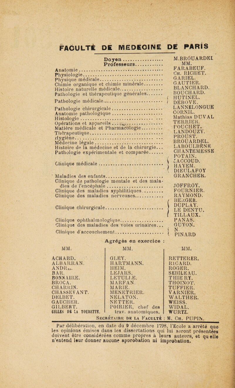 Doyen . Professeurs. Anatomie.. Physiologie....•. Physique médicale..... Chimie organique et chimie minérale.. Histoire naturelle médicale. Pathologie et thérapeutique générales. Pathologie médicale. Pathologie chirurgicale.,. Anatomie pathologique. Histologie. Opérations et appareils ... ^. Matière médicale et Pharmacologie.. Thérapeutique. Hygiène...... Médecine légale. Histoire de la médecine et de la chirurgie. Pathologie expérimentale et comparée..., Clinique médicale Maladies des enfants. Clinique de pathologie mentale et des mala¬ dies de l'encéphale. Clinique des maladies syphilitiques. Clinique des maladies nerveuses..... Clinique chirurgicale, Clinique ophtlialmologique.. Clinique des maladies des voies urinaires... Clinique d'accouchement... MM. Agrégés en exercice MM. ÂCHARD. ALBARRAN. ANDRu. BAR. BONNAIRE. BROGA. CHARKIN. CHASSEVANT. DELBET. GAUCHER. GILBERT. GILLES DE LA T0UÎ1ETTE. GLEY. HARTMANN. HEIM. LEJARS. LETULLE. MARFAN. MARIE. MENETRIER. NELATON. NETTER. POIRIER, chef des M.BROUARDEL MM. FARABEUF. Ch. RICHET. GARIEL. GAUTIER. BLANCHARD. BOUCHARD, f HUTINEL. ( DEBOVE. LANNELONGUE CORNIL. Mathias DU VAL TERRIER. POU CII ET. LANDOUZY. PROUST. BROUARDEL. LABOULBÈNE CHANTEMESSE , POT AIN. :accoud. HAYEM. ( DIEULAFOY GRANCHER. JOFFROY. FOURNIER. RAYMOND. / BERGER. 1 DUPLAY. j LE DENT U. f TILLAUX. PANAS. GUYON. j N. I PINARD MM. RETTERER. RICARD. ROGER. SEBILEAU. THIE RY. THOINOT. TUFFIER. VARNIER. WALTHER. WEISS. WIDAL. WURTZ. trav. anatomiques. _ Secrétaire dk la Faculté : M. Ch. PUPIN. Par délibération, en date du 9 décembre 1798, l’Ecole a arrêté que les opinions émises dans les dissertations qui lui seront présentées doivent être considérées comme propres à leurs auteurs, et qu elle n’entend leur donner aucune approbation ni improbation.