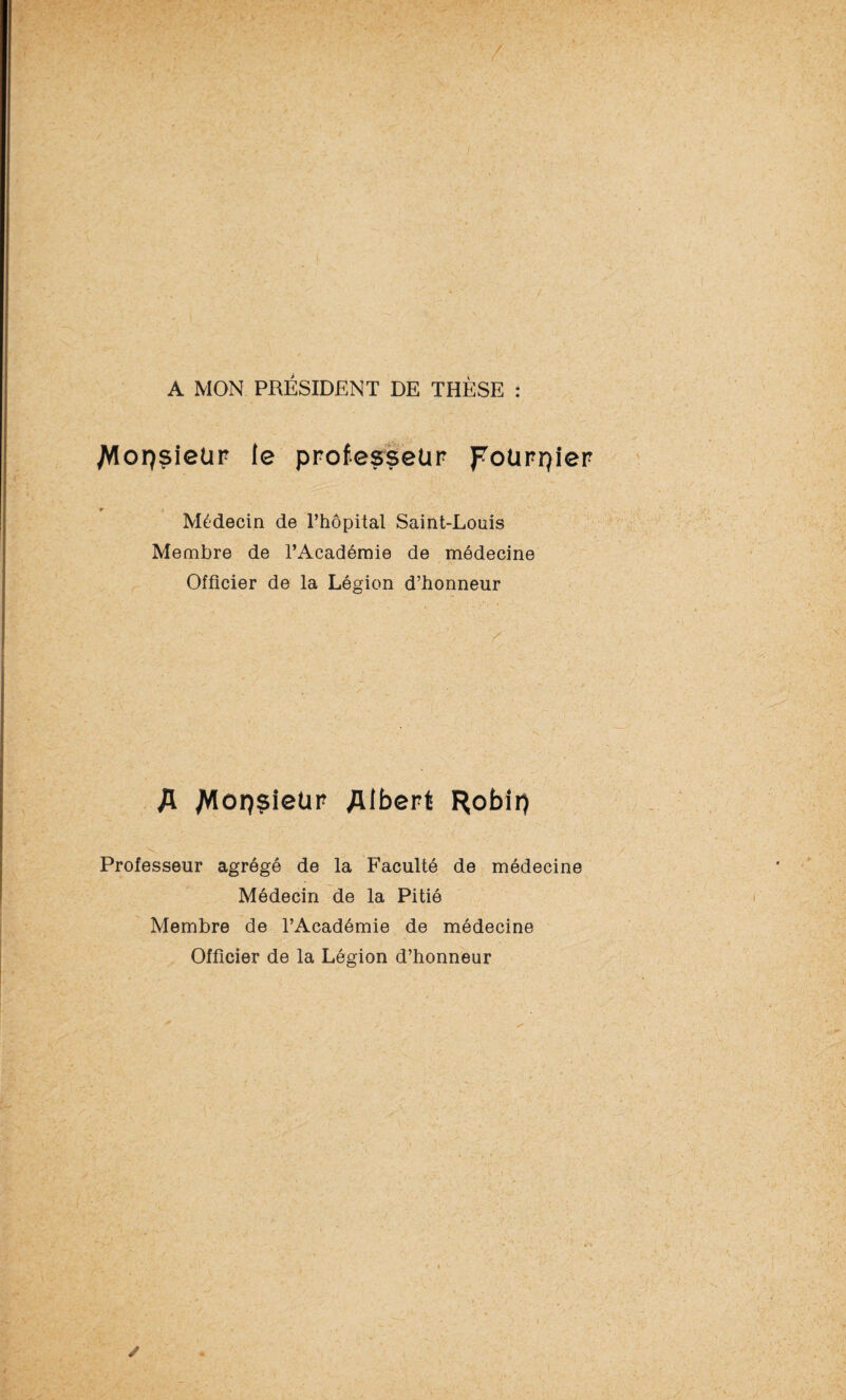 A MON PRÉSIDENT DE THÈSE : ^lorçsieür le professeur pourpier Médecin de l’hôpital Saint-Louis Membre de l’Académie de médecine Officier de la Légion d’honneur A Mop?i©ür Albert Robii) Professeur agrégé de la Faculté de médecine Médecin de la Pitié Membre de l’Académie de médecine Officier de la Légion d’honneur