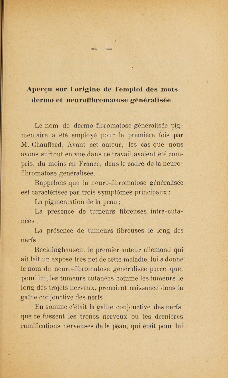 Aperçu sur l’origine de remploi des mots dermo et neurofibromatose généralisée. Le nom de dermo-fibromatose généralisée pig¬ mentaire a été employé pour la première fois par M. Chauffard. Avant cet auteur, les cas que nous avons surtout en vue dans ce travail,avaient été com¬ pris, du moins en France, dans le cadre de la neuro¬ fibromatose généralisée. Rappelons que la neuro-fibromatose généralisée est caractérisée par trois symptômes principaux : La pigmentation de la peau ; La présence de tumeurs fibreuses intra-cuta- nées ; La présence de tumeurs fibreuses le long des nerfs. Recklinghausen, le premier auteur allemand qui ait fait un exposé très net de cette maladie, lui a donné le nom de neuro-fibromatose généralisée parce que, pour lui, les tumeurs cutanées comme les tumeurs le long des trajets nerveux, prenaient naissance dans la gaine conjonctive des nerfs. En somme c’était la gaine conjonctive des nerfs, que ce fussent les troncs nerveux ou les dernières ramifications nerveuses de la peau, qui était pour lui