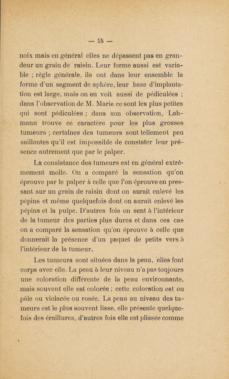 noix mais en général elles ne dépassent pas en gran¬ deur un grain de raisin. Leur forme aussi est varia¬ ble ; règle générale, ils ont dans leur ensemble la forme d’un segment de sphère, leur base d’implanta¬ tion est large, mais on en voit aussi de pédiculées ; dans l’observation de M. Marie ce sont les plus petites qui sont pédiculées ; dans son observation, Lah- mann trouve ce caractère pour les plus grosses tumeurs ; certaines des tumeurs sont tellement peu saillantes qu’il est impossible de constater leur pré¬ sence autrement que par le palper. La consistance des tumeurs est en général extrê¬ mement molle. On a comparé la sensation qu’on éprouve par le palper à celle que l’on éprouve en pres¬ sant sur un grain de raisin dont on aurait enlevé les pépins et même quelquefois dont on aurait enlevé les pépins et la pulpe. D’autres fois on sent à l’intérieur de la tumeur des parties plus dures et dans ces cas on a comparé la sensation qu’on éprouve à celle que donnerait la présence d’un paquet de petits vers à l’intérieur de la tumeur. Les tumeurs sont situées dans la peau, elles font corps avec elle. La peau à leur niveau n’a pas toujours une coloration différente de la peau environnante, mais souvent elle est colorée ; cette coloration est ou pâle ou violacée ou rosée. La peau au niveau des tu¬ meurs est le plus souvent lisse, elle présente quelque¬ fois des éraillures, d’autres fois elle est plissée comme