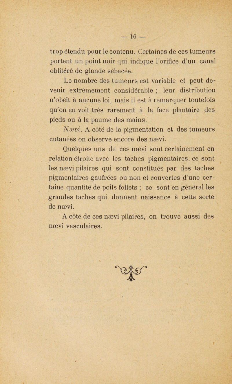 trop étendu pour le contenu. Certaines de ces tumeurs portent un point noir qui indique l'orifice d'un canal oblitéré de glande sébacée. Le nombre des tumeurs est variable et peut de¬ venir extrêmement considérable ; leur distribution n'obéit à aucune loi, mais il est à remarquer toutefois qu'on en voit très rarement à la face plantaire des pieds ou à la paume des mains. \ Nævi. A côté de la pigmentation et des tumeurs cutanées on observe encore des nævi. Quelques uns de ces nævi sont certainement en relation étroite avec les taches pigmentaires, ce sont les nævi pilaires qui sont constitués par des taches pigmentaires gaufrées ou non et couvertes 'd'une cer¬ taine quantité de poils follets ; ce sont en général les grandes taches qui donnent naissance à cette sorte de nævi, A côté de ces nævi pilaires, on trouve aussi des nævi vasculaires. 4^ 1.: