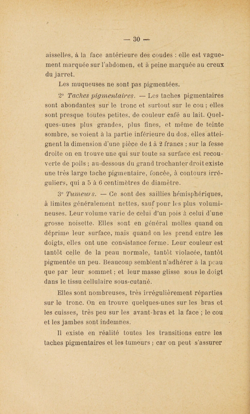 I — 30 — aisselles, à la face antérieure des coudes : elle est vague¬ ment marquée sur l’abdomen, et à peine marquée au creux du jarret. Les muqueuses ne sont pas pigmentées. 2° Taches pigmentaires. — Les taches pigmentaires sont abondantes sur le tronc et surtout sur le cou ; elles sont presque toutes petites, de couleur café au lait. Quel¬ ques-unes plus grandes, plus fines, et même de teinte sombre, se voient à la partie inférieure du dos, elles attei¬ gnent la dimension d’une pièce de 1 à 2 francs ; sur la fesse droite on en trouve une qui sur toute sa surface est recou¬ verte de poils ; au-dessous du grand trochanter droit existe une très large tache pigmentaire, foncée, à contours irré¬ guliers, qui a 5 à 6 centimètres de diamètre. 3° Tumeurs. — Ce sont des saillies hémisphériques, à limites généralement nettes, sauf pour les plus volumi¬ neuses. Leur volume varie de celui d’un pois à celui d’une grosse noisette. Elles sont en général molles quand on déprime leur surface, mais quand on les prend entre les doigts, elles ont une consistance ferme. Leur couleur est tantôt celle de la peau normale, tantôt violacée, tantôt pigmentée un peu. Beaucoup semblent n’adhérer à la peau que par leur sommet ; et leur masse glisse sous le doigt dans le tissu cellulaire sous-cutané. Elles sont nombreuses, très irrégulièrement réparties sur le tronc. On en trouve quelques-unes sur les bras et les cuisses, très peu sur les avant-bras et la face ; le cou et les jambes sont indemnes. Il existe en réalité toutes les transitions entre les taches pigmentaires et les tumeurs ; car on peut s’assurer \