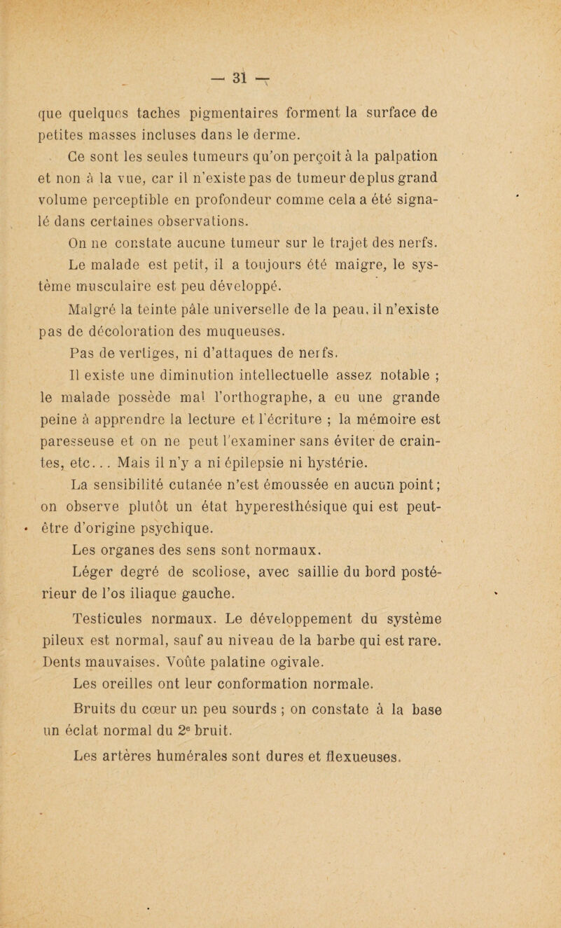 que quelques taches pigmentaires forment la surface de petites masses incluses dans le derme. Ce sont les seules tumeurs qu'on perçoit à la palpation et non à la vue, car il n’existe pas de tumeur déplus grand volume perceptible en profondeur comme cela a été signa¬ lé dans certaines observations. On ne constate aucune tumeur sur le trajet des nerfs. Le malade est petit, il a toujours été maigre, le sys¬ tème musculaire est peu développé. Malgré la teinte pâle universelle de la peau, il n’existe pas de décoloration des muqueuses. Pas de vertiges, ni d’attaques de nerfs. Il existe une diminution intellectuelle assez notable ; le malade possède mal l’orthographe, a eu une grande peine à apprendre la lecture et l’écriture ; la mémoire est paresseuse et on ne peut l'examiner sans éviter de crain¬ tes, etc... Mais il n’y a ni épilepsie ni hystérie. La sensibilité cutanée n’est émoussée en aucun point; on observe plutôt un état hyperesthésique qui est peut- • être d’origine psychique. Les organes des sens sont normaux. Léger degré de scoliose, avec saillie du bord posté¬ rieur de l’os iliaque gauche. Testicules normaux. Le développement du système pileux est normal, sauf au niveau de la barbe qui est rare. Dents mauvaises. Voûte palatine ogivale. Les oreilles ont leur conformation normale. Bruits du cœur un peu sourds ; on constate à la base un éclat normal du 2e bruit. Les artères humérales sont dures et flexueuses.