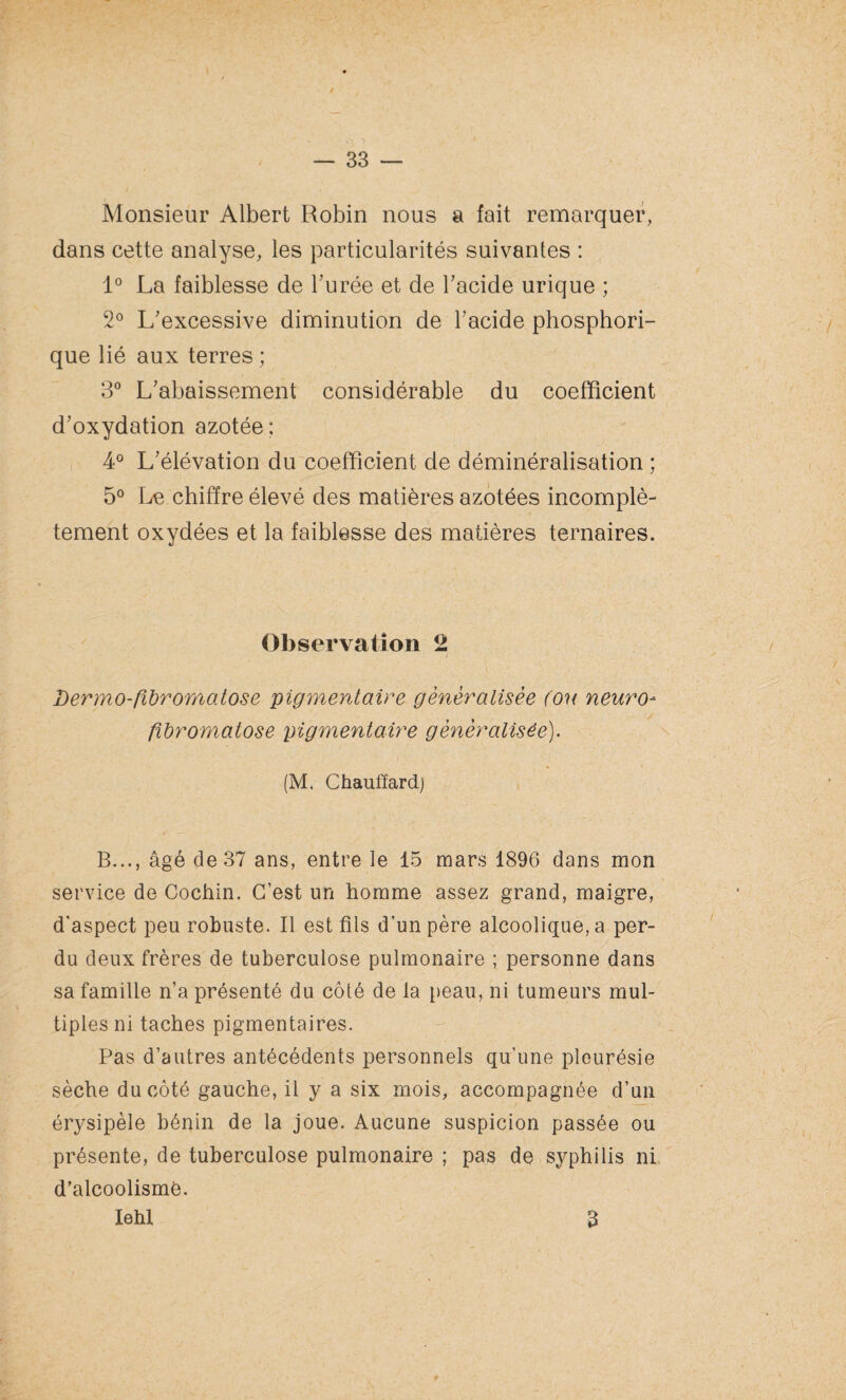 Monsieur Albert Robin nous a fait remarquer, dans cette analyse, les particularités suivantes : 1° La faiblesse de l’urée et de l’acide urique ; 2° L’excessive diminution de l’acide phosphori- que lié aux terres ; 3° L’abaissement considérable du coefficient d’oxydation azotée; 4° L’élévation du coefficient de déminéralisation ; 5° Le chiffre élevé des matières azotées incomplè¬ tement oxydées et la faiblesse des matières ternaires. Observation 2 * ‘ ^ ' T;\ Y , ’ ■■■ ‘ Bermo-fibromatose pigmentaire généralisée (ou neuro¬ fibromatose pigmentaire généralisée). (M. Chauffard) B..., âgé de 37 ans, entre le 15 mars 1896 dans mon service de Cochin. C’est un homme assez grand, maigre, d'aspect peu robuste. Il est fils d’un père alcoolique, a per¬ du deux frères de tuberculose pulmonaire ; personne dans sa famille n’a présenté du côté de la peau, ni tumeurs mul¬ tiples ni taches pigmentaires. Pas d’autres antécédents personnels qu'une pleurésie sèche du côté gauche, il y a six mois, accompagnée d’un érysipèle bénin de la joue. Aucune suspicion passée ou présente, de tuberculose pulmonaire ; pas de syphilis ni d’alcoolisme. Iehl 3