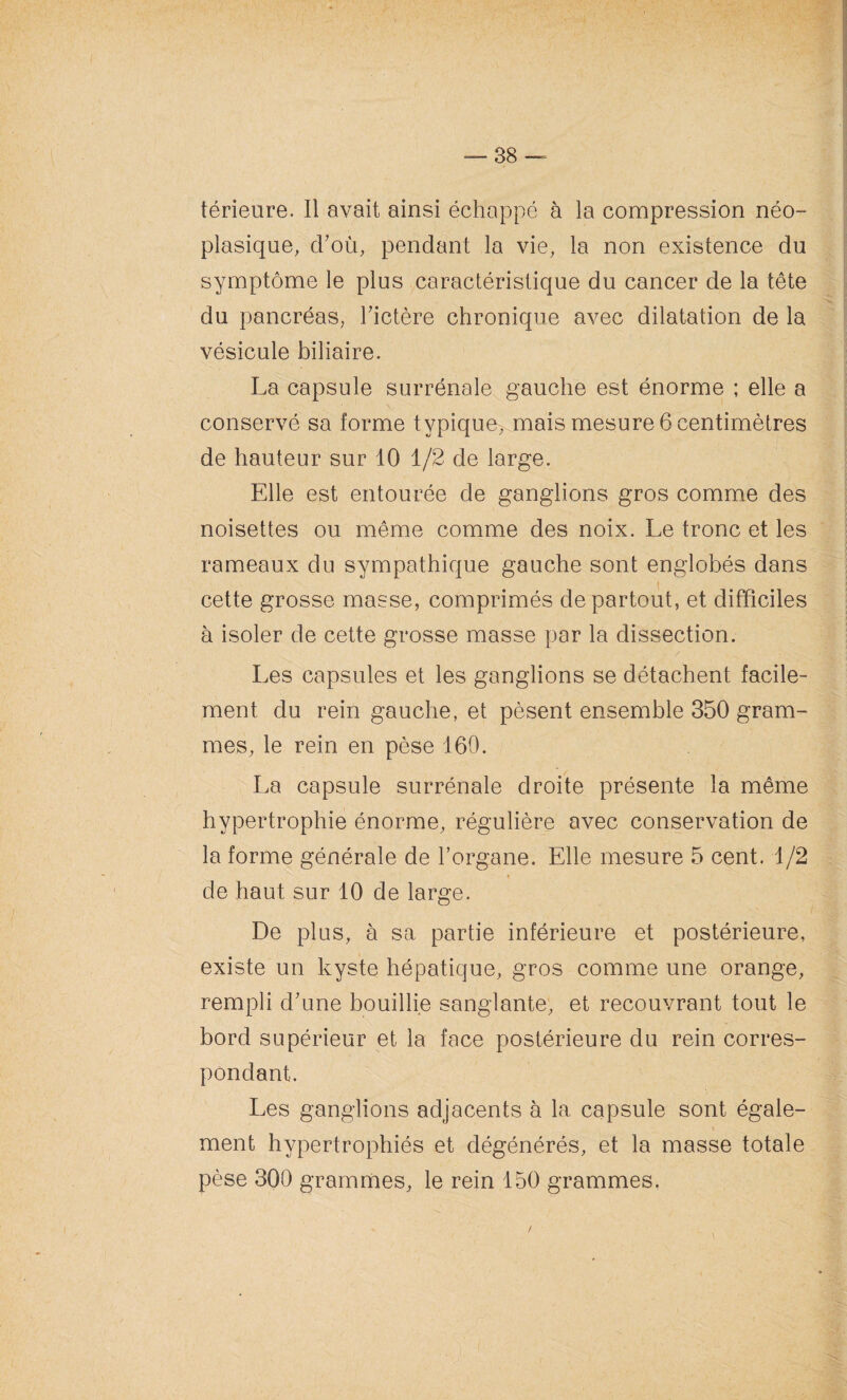 térieure. Il avait ainsi échappé à la compression néo¬ plasique, d’où, pendant la vie, la non existence du symptôme le plus caractéristique du cancer de la tête du pancréas, l’ictère chronique avec dilatation de la vésicule biliaire. La capsule surrénale gauche est énorme ; elle a conservé sa forme typique, mais mesure 6 centimètres de hauteur sur 10 1/2 de large. Elle est entourée de ganglions gros comme des noisettes ou même comme des noix. Le tronc et les rameaux du sympathique gauche sont englobés dans cette grosse masse, comprimés de partout, et difficiles à isoler de cette grosse masse par la dissection. Les capsules et les ganglions se détachent facile- . ment du rein gauche, et pèsent ensemble 350 gram¬ mes, le rein en pèse 160. La capsule surrénale droite présente la même hypertrophie énorme, régulière avec conservation de de haut sur 10 de large. De plus, à sa partie inférieure et postérieure, existe un kyste hépatique, gros comme une orange, rempli d’une bouillie sanglante, et recouvrant tout le bord supérieur et la face postérieure du rein corres¬ pondant. Les ganglions adjacents à la capsule sont égale¬ ment hypertrophiés et dégénérés, et la masse totale pèse 300 grammes, le rein 150 grammes. ! .