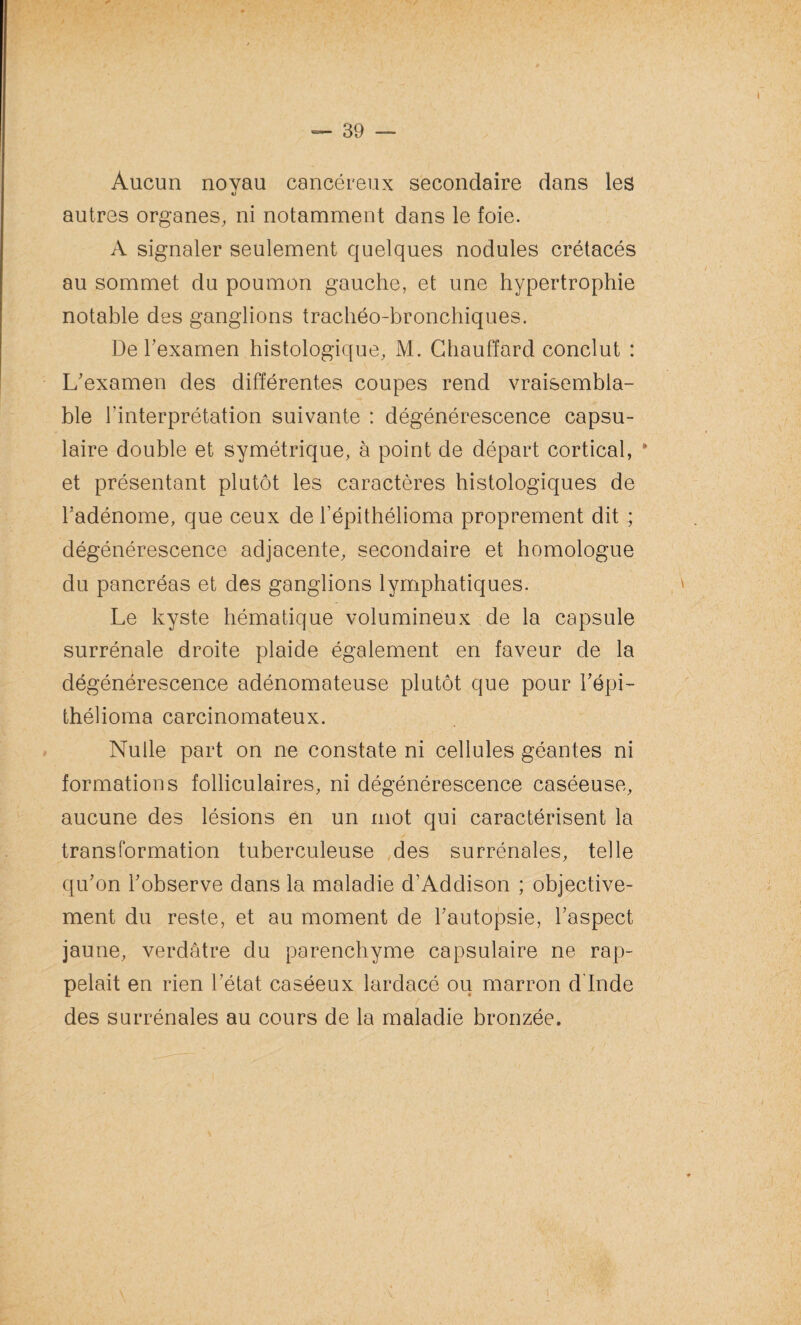 Aucun noyau cancéreux secondaire dans les autres organes, ni notamment dans le foie. A signaler seulement quelques nodules crétacés au sommet du poumon gauche, et une hypertrophie notable des ganglions trachéo-bronchiques. De l'examen histologique, M. Chauffard conclut : L'examen des différentes coupes rend vraisembla¬ ble l'interprétation suivante : dégénérescence capsu¬ laire double et symétrique, à point de départ cortical, * et présentant plutôt les caractères histologiques de l'adénome, que ceux de l’épithélioma proprement dit ; dégénérescence adjacente, secondaire et homologue du pancréas et des ganglions lymphatiques. Le kyste hématique volumineux de la capsule surrénale droite plaide également en faveur de la dégénérescence adénomateuse plutôt que pour l'épi- thélioma carcinomateux. Nulle part on ne constate ni cellules géantes ni formations folliculaires, ni dégénérescence caséeuse, aucune des lésions en un mot qui caractérisent la transformation tuberculeuse des surrénales, telle qu'on l'observe dans la maladie d’Addison ; objective¬ ment du reste, et au moment de l'autopsie, l'aspect jaune, verdâtre du parenchyme capsulaire ne rap¬ pelait en rien l’état caséeux lardacé ou marron d’Inde des surrénales au cours de la maladie bronzée.