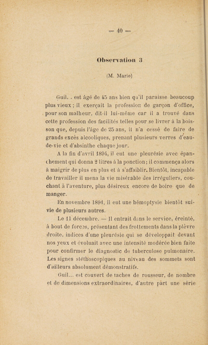 Observation 3 (M. Marie) Guil, . est âgé de 45 ans bien qu’il paraisse beaucoup plus vieux ; il exerçait la profession de garçon d’office, pour son malheur, dit-il lui-même car il a trouvé dans cette profession des facilités telles pour se livrer à la bois¬ son que, depuis l’âge de 25 ans, il n’a cessé de faire de grands excès alcooliques, prenant plusieurs verres d’eau- de-vie et d’absinthe chaque jour. A la fin d’avril 1894, il eut une pleurésie avec épan¬ chement qui donna 2 litres à la ponction ; il commença alors à maigrir de plus en plus et à s’affaiblir. Bientôt, incapable de travailler il mena la vie misérable des irréguliers, cou¬ chant à l’aventure, plus désireux encore de boire que de manger. En novembre 1894, il eut une hémoptysie bientôt sui¬ vie de plusieurs autres. Le 11 décembre. — Il entrait dans le service, éreinté, â bout de forces, présentant des frottements dans la plèvre droite, indices d’une pleurésie qui se développait devant nos yeux et évoluait avec une intensité modérée bien faite pour confirmer le diagnostic de tuberculose pulmonaire. Les signes stéthoscopiques au nivtau des sommets sont d’ailleurs absolument démonstratifs. Guil... est couvert de taches de rousseur, de nombre et de dimensions extraordinaires, d’autre part une série i