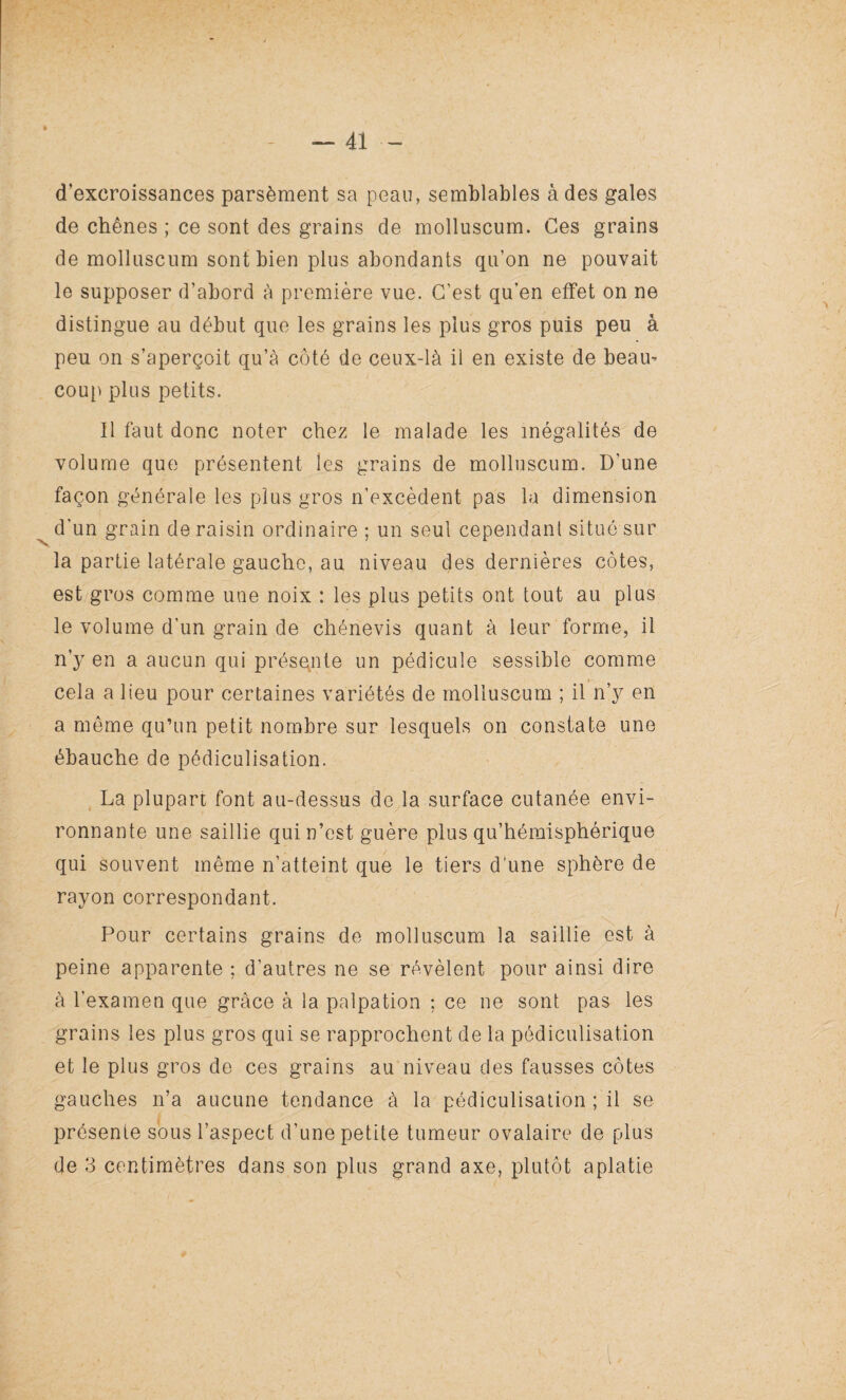 d’excroissances parsèment sa peau, semblables à des gales de chênes ; ce sont des grains de molluscum. Ces grains de molluscum sont bien plus abondants qu’on ne pouvait le supposer d’abord à première vue. C’est qu’en effet on ne distingue au début que les grains les plus gros puis peu à peu on s’aperçoit qu’à côté de ceux-là il en existe de beam coup plus petits. Il faut donc noter chez le malade les inégalités de volume que présentent les grains de molluscum. D'une façon générale les plus gros n’excèdent pas la dimension d'un grain de raisin ordinaire ; un seul cependant situé sur la partie latérale gauche, au niveau des dernières côtes, est gros comme une noix : les plus petits ont tout au plus le volume d'un grain de chénevis quant à leur forme, il n y en a aucun qui présente un pédicule sessible comme cela a lieu pour certaines variétés de molluscum ; il n’y en a même qu’un petit nombre sur lesquels on constate une ébauche de pédiculisation. La plupart font au-dessus de la surface cutanée envi¬ ronnante une saillie qui n’est guère plus qu’hémisphérique qui souvent même n’atteint que le tiers d'une sphère de rayon correspondant. Pour certains grains de molluscum la saillie est à peine apparente ; d’autres ne se révèlent pour ainsi dire à l'examen que grâce à la palpation ; ce ne sont pas les grains les plus gros qui se rapprochent de la pédiculisation et le plus gros de ces grains au niveau des fausses côtes gauches n’a aucune tendance à la pédiculisation ; il se présente sous l’aspect d’une petite tumeur ovalaire de plus de 3 centimètres dans son plus grand axe, plutôt aplatie \