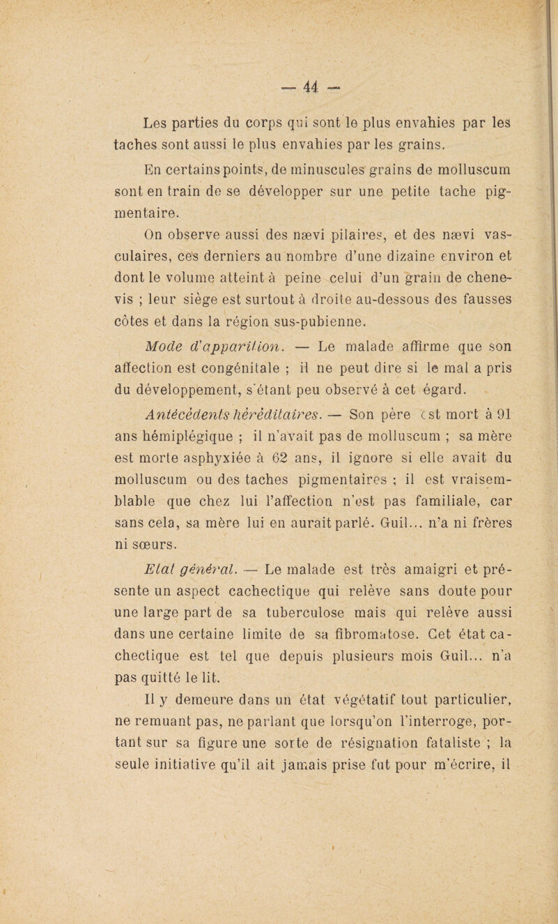 Les parties du corps qui sont le plus envahies par les taches sont aussi le plus envahies par les grains. En certains points, de minuscules grains de molluscum sont en train de se développer sur une petite tache pig¬ mentaire. On observe aussi des nævi pilaires, et des nævi vas¬ culaires, ces derniers au nombre d’une dizaine environ et dont le volume atteint à peine celui d’un grain de chene- vis ; leur siège est surtout à droite au-dessous des fausses côtes et dans la région sus-pubienne. Mode d'apparition. — Le malade affirme que son affection est congénitale ; il ne peut dire si le mal a pris du développement, s'étant peu observé à cet égard. Antécédents héréditaires. — Son père est mort à 91 ans hémiplégique ; il n’avait pas de molluscum ; sa mère est morte asphyxiée à 62 ans, il ignore si elle avait du molluscum ou des taches pigmentaires ; il est vraisem¬ blable que chez lui l’affection n’est pas familiale, car sans cela, sa mère lui en aurait parlé. Guil... n’a ni frères ni sœurs. Etat général. — Le malade est très amaigri et pré¬ sente un aspect cachectique qui relève sans doute pour une large part de sa tuberculose mais qui relève aussi dans une certaine limite de sa fibromatose. Cet état ca¬ chectique est tel que depuis plusieurs mois Guil... n’a pas quitté le lit. Il y demeure dans un état végétatif tout particulier, ne remuant pas, ne parlant que lorsqu’on l’interroge, por¬ tant sur sa figure une sorte de résignation fataliste ; la seule initiative qu’il ait jamais prise fut pour m’écrire, il