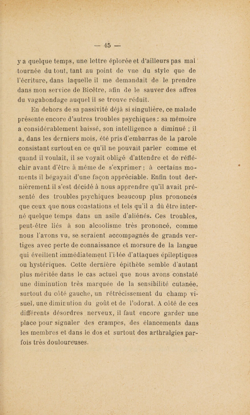 y a quelque temps, une lettre éplorée et d’ailleurs pas mal tournée du tout, tant au point de vue du style que de l’écriture, dans laquelle il me demandait de le prendre dans mon service de Bicêtre, afin de le sauver des affres du vagabondage auquel il se trouve réduit. En dehors de sa passivité déjà si singulière, ce malade présente encore d’autres troubles psychiques : sa mémoire a considérablement baissé, son intelligence a diminué ; il a, dans les derniers mois, été pris d'embarras de la parole consistant surtout en ce qu’il ne pouvait parler comme et quand il voulait, il se voyait obligé d’attendre et de réflé¬ chir avant d’être à même de s’exprimer ; à certains mo¬ ments il bégayait d’une façon appréciable. Enfin tout der¬ nièrement il s’est décidé à nous apprendre qu’il avait pré¬ senté des troubles psychiques beaucoup plus prononcés que ceux que nous constations et tels qu’il a dù être inter¬ né quelque temps dans un asile d’aliénés. Ces troubles, peut-être liés à son alcoolisme très prononcé, comme nous l’avons vu, se seraient accompagnés de grands ver¬ tiges avec perte de connaissance et morsure de la langue qui éveillent immédiatement l’idée d’attaques épileptiques ou hystériques. Cette dernière épithète semble d’autant plus méritée dans le cas actuel que nous avons constaté une diminution très marquée de la sensibilité cutanée, surtout du côté gauche, un rétrécissement du champ vi¬ suel, une diminution du goût et de l’odorat. A côté de ces différents désordres nerveux, il faut encore garder une place pour signaler des crampes, des élancements dans les membres et dans le dos et surtout des arthralgies par¬ fois très douloureuses.