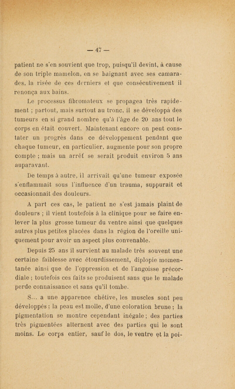 patient ne s’en souvient que trop, puisqu’il devint, à cause de son triple mamelon, en se baignant avec ses camara¬ des, la risée de ces derniers et que consécutivement il renonça aux bains. Le processus fibromateux se propagea très rapide¬ ment ; partout, mais surtout au tronc, il se développa des tumeurs en si grand nombre qu’à l’âge de 20 ans tout le corps en était couvert. Maintenant encore on peut cons¬ tater un progrès dans ce développement pendant que chaque tumeur, en particulier, augmente pour son propre compte ; mais un arrêt se serait produit environ 5 ans auparavant. De temps à autre, il arrivait qu’une tumeur exposée s'enflammait sous l’influence d’un trauma, suppurait et occasionnait des douleurs. A part ces cas, le patient ne s’est jamais plaint de douleurs ; il vient toutefois à la clinique pour se faire en¬ lever la plus grosse tumeur du ventre ainsi que quelques autres plus petites placées dans la région de l’oreille uni¬ quement pour avoir un aspect plus convenable. Depuis 25 ans il survient au malade très souvent une certaine faiblesse avec étourdissement, diplopie momen¬ tanée ainsi que de l’oppression et de l’angoisse précor¬ diale ; toutefois ces faits se produisent sans que le malade perde connaissance et sans qu’il tombe. S... a une apparence chétive, les muscles sont peu développés ; la peau est molle, d’unè coloration brune ; la pigmentation se montre cependant inégale ; des parties très pigmentées alternent avec des parties qui le sont moins. Le corps entier, sauf le dos, le ventre et la poi-