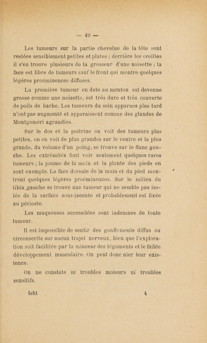 Les tumeurs sur la partie chevelue de la tête sont restées sensiblement petites et plates; derrière les oreilles il s’en trouve plusieurs de la grosseur d’une noisette ; la face est libre de tumeurs sauf le front qui montre quelques légères proéminences diffuses. La première tumeur en date au menton est devenue grosse comme une noisette, est très dure et très couverte de poils de barbe. Les tumeurs du sein apparues plus tard n’ont pas augmenté et apparaissent comme des glandes de Montgoméri agrandies. Sur le dos et la poitrine on voit des tumeurs plus petites, on en voit de plus grandes sur le ventre et la plus grande, du volume d’un poing, se trouve sur le flanc gau¬ che. Les extrémités font voir seulement quelques rares tumeurs ; la paume de la main et la plante des pieds en sont exempts. La face dorsale de la main et du pied mon- V * / i trent quelques légères proéminences. Sur le milieu du tibia^gaucbe se trouve une tumeur qui ne semble pas iso¬ lée de la surface sous-jacente et probablement est fixée O- au périoste. Les muqueuses accessibles sont indemnes de toute tumeur. Il est impossible de sentir des gonflements diffus ou circonscrits sur aucun trajet nerveux, bien que l’explora¬ tion soit facilitée par la minceur des téguments et le faible développement musculaire. On peut donc nier leur exis¬ tence. On ne constate ni troubles moteurs ni troubles sensitifs. lehl 4