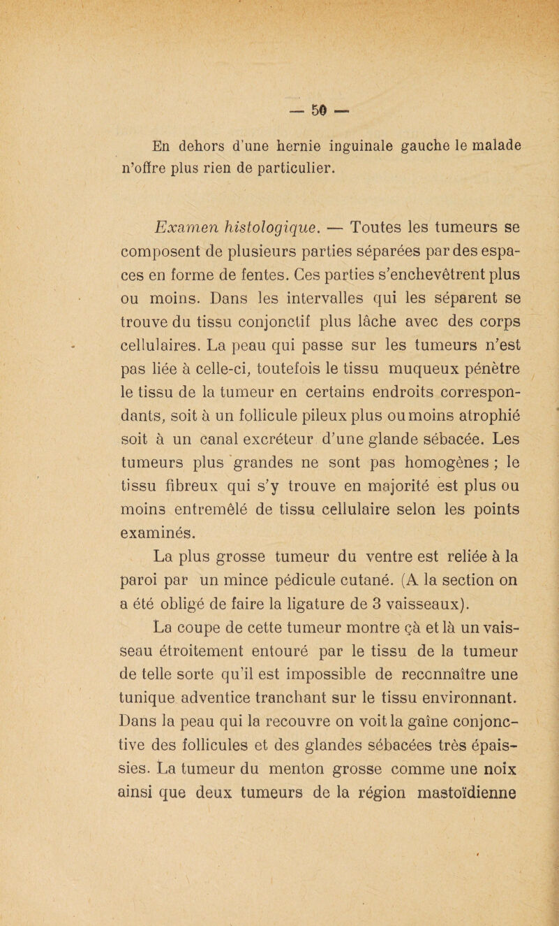 En dehors d’une hernie inguinale gauche le malade n’ofïre plus rien de particulier. Examen histologique. — Toutes les tumeurs se composent de plusieurs parties séparées par des espa¬ ces en forme de fentes. Ces parties s'enchevêtrent plus ou moins. Dans les intervalles qui les séparent se trouve du tissu conjonctif plus lâche avec des corps cellulaires. La peau qui passe sur les tumeurs n'est pas liée à celle-ci, toutefois le tissu muqueux pénètre le tissu de la tumeur en certains endroits correspon¬ dants, soit à un follicule pileux plus ou moins atrophié soit à un canal excréteur d'une glande sébacée. Les tumeurs plus grandes ne sont pas homogènes ; le tissu fibreux qui s'y trouve en majorité est plus ou moins entremêlé de tissu cellulaire selon les points examinés. La plus grosse tumeur du ventre est reliée à la paroi par un mince pédicule cutané. (A la section on a été obligé de faire la ligature de 3 vaisseaux). La coupe de cette tumeur montre çà et là un vais¬ seau étroitement entouré par le tissu de la tumeur de telle sorte qu’il est impossible de reconnaître une tunique adventice tranchant sur le tissu environnant. Dans la peau qui la recouvre on voit la gaine conjonc¬ tive des follicules et des glandes sébacées très épais¬ sies. La tumeur du menton grosse comme une noix ainsi que deux tumeurs de la région mastoïdienne