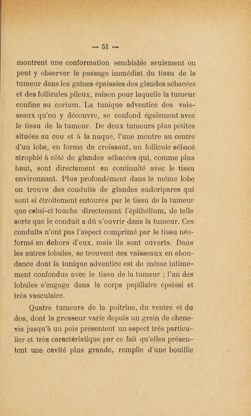 montrent une conformation semblable seulement on peut y observer le passage immédiat du tissu de la tumeur dans les gaines épaissies des glandes sébacées et des follicules pileux, raison pour laquelle la tumeur confine au corium. La tunique adventice des vais¬ seaux qu'on y découvre, se confond également avec le tissu de la tumeur. De deux tumeurs plus petites situées au cou et à la nuque, l'une montre au centre d'un lobe, en forme de croissant, un follicule sébacé atrophié à côté de glandes sébacées qui, comme plus haut, sont directement en continuité avec le tissu environnant. Plus profondément dans le même lobe on trouve des conduits de glandes sudoripares qui sont si étroitement entourés par le tissu de la tumeur que celui-ci touche directement l’épithélium, de telle sorte que le conduit a dû s'ouvrir dans la tumeur. Ces conduits n'ont pas l'aspect comprimé par le tissu néo- formé en dehors d'eux, mais ils sont ouverts. Dans les autres lobules, se trouvent des vaisseaux en abon¬ dance dont la tunique adventice est de même intime¬ ment confondue avec le tissu de la tumeur ; l'un des lobules s'engage dans le corps papillaire épaissi et très vasculaire. Quatre tumeurs de la poitrine, du ventre et du dos, dont la grosseur varie depuis un grain de chene- vis jusqu'à un pois présentent un aspect très particu¬ lier et très caractéristique par ce fait qu'elles présen¬ tent une cavité plus grande, remplie d’une bouillie