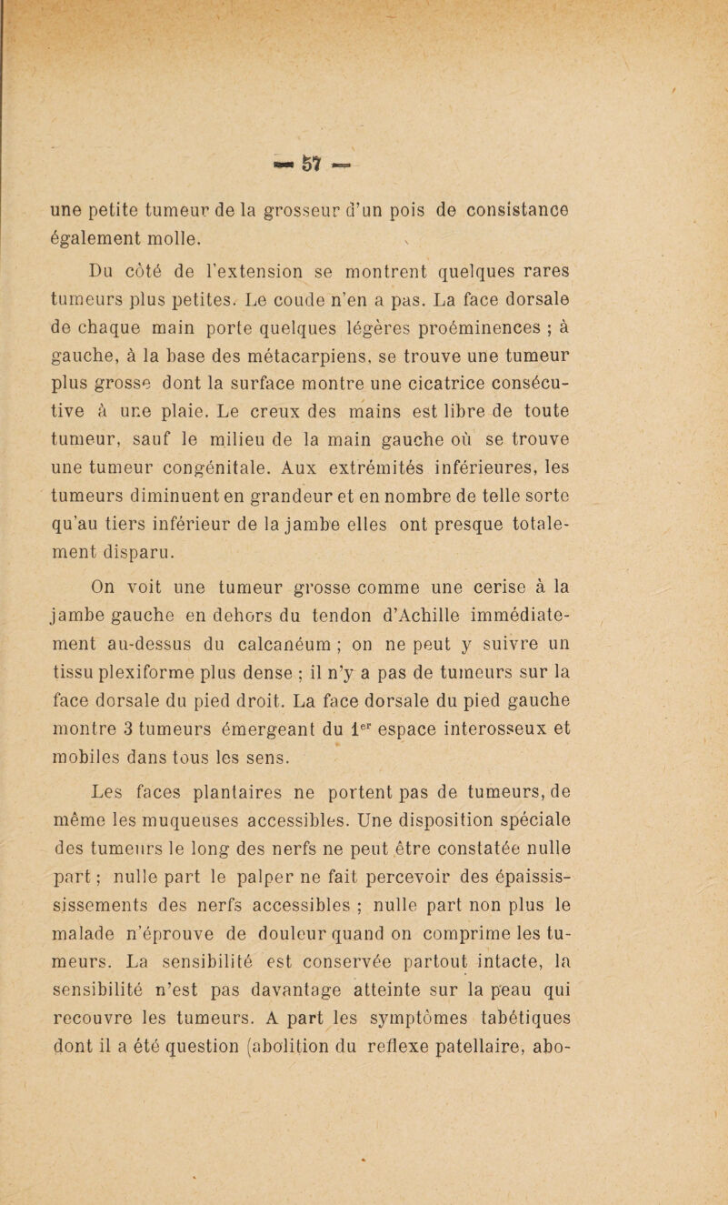 une petite tumeur de la grosseur d’un pois de consistance également molle. Du côté de l’extension se montrent quelques rares tumeurs plus petites. Le coude n’en a pas. La face dorsale de chaque main porte quelques légères proéminences ; à gauche, à la hase des métacarpiens, se trouve une tumeur plus grosse dont la surface montre une cicatrice consécu¬ tive à une plaie. Le creux des mains est libre de toute tumeur, sauf le milieu de la main gauche où se trouve une tumeur congénitale. Aux extrémités inférieures, les tumeurs diminuent en grandeur et en nombre de telle sorte qu’au tiers inférieur de la jambe elles ont presque totale¬ ment disparu. On voit une tumeur grosse comme une cerise à la jambe gauche en dehors du tendon d’Achille immédiate¬ ment au-dessus du calcanéum ; on ne peut y suivre un tissu plexiforme plus dense ; il n’y a pas de tumeurs sur la face dorsale du pied droit. La face dorsale du pied gauche montre 3 tumeurs émergeant du 1er espace interosseux et mobiles dans tous les sens. Les faces plantaires ne portent pas de tumeurs, de même les muqueuses accessibles. Une disposition spéciale des tumeurs le long des nerfs ne peut être constatée nulle part ; nulle part le palper ne fait percevoir des épaissis- sissements des nerfs accessibles ; nulle part non plus le malade n’éprouve de douleur quand on comprime les tu¬ meurs. La sensibilité est conservée partout intacte, la sensibilité n’est pas davantage atteinte sur la peau qui recouvre les tumeurs. A part les symptômes tabétiques dont il a été question (abolition du reflexe patellaire, abo-
