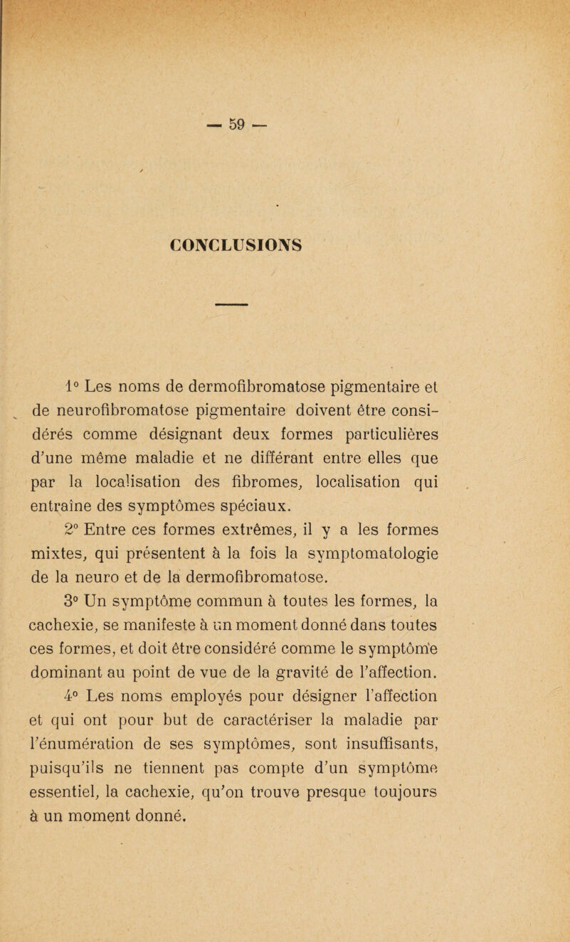 CONCLUSIONS 1° Les noms de dermofibromatose pigmentaire et de neurofibromatose pigmentaire doivent être consi¬ dérés comme désignant deux formes particulières d'une même maladie et ne différant entre elles que par la localisation des fibromes, localisation qui entraîne des symptômes spéciaux. 2° Entre ces formes extrêmes, il y a les formes mixtes, qui présentent à la fois la symptomatologie de la neuro et de la dermofibromatose. 3° Un symptôme commun à toutes les formes, la cachexie, se manifeste à un moment donné dans toutes ces formes, et doit être considéré comme le symptôme dominant au point de vue de la gravité de l'affection. 4° Les noms employés pour désigner l’affection et qui ont pour but de caractériser la maladie par l'énumération de ses symptômes, sont insuffisants, puisqu'ils ne tiennent pas compte d'un symptôme essentiel, la cachexie, qu'on trouve presque toujours à un moment donné.