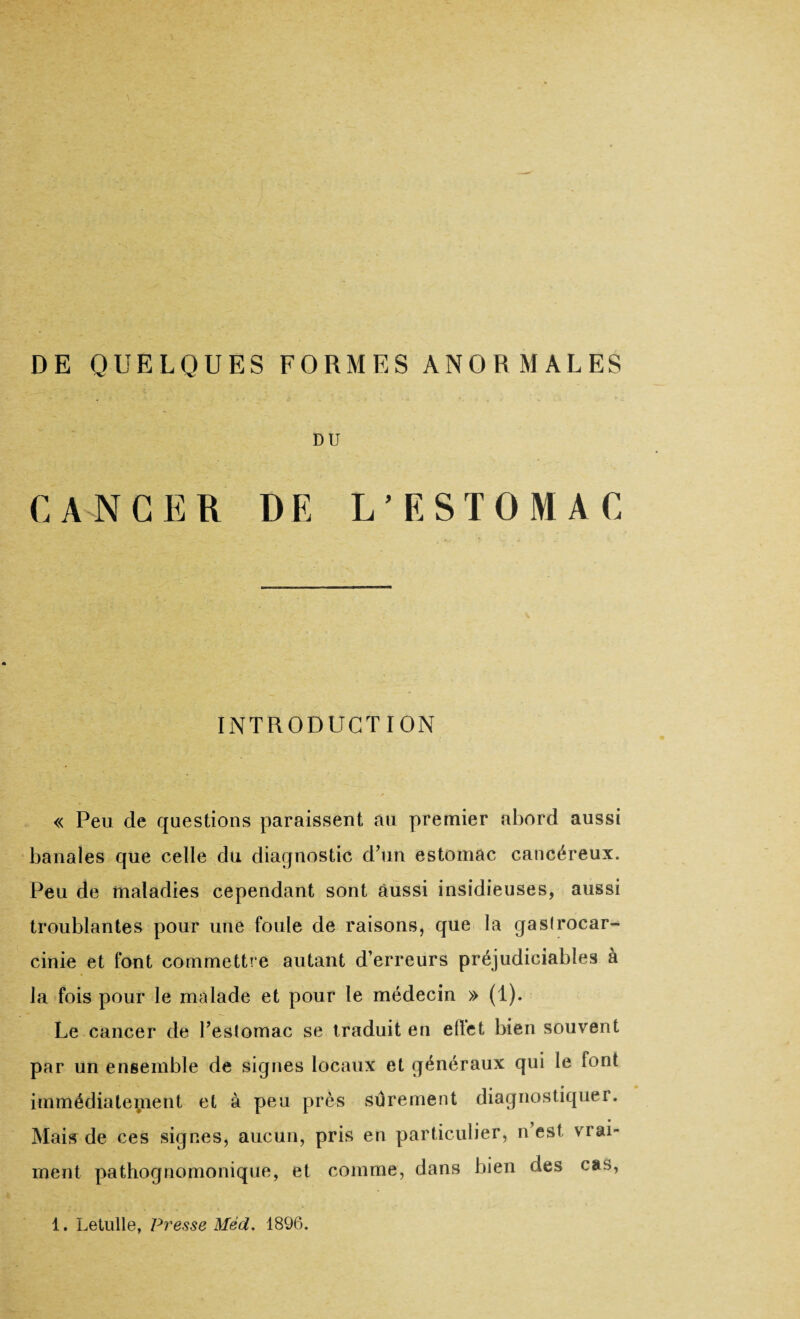 DE QUELQUES FORMES ANORMALES DU CANCER DE L’ESTOMAC INTRODUCTION « Peu de questions paraissent au premier abord aussi banales que celle du diagnostic d’un estomac cancéreux. Peu de maladies cependant sont aussi insidieuses, aussi troublantes pour une foule de raisons, que la gaslrocar- cinie et font commettre autant d’erreurs préjudiciables à la fois pour le malade et pour le médecin » (1). Le cancer de l’estomac se traduit en ellet bien souvent par un ensemble de signes locaux et généraux qui le font immédiatement et à peu près sûrement diagnostiquer. Mais de ces signes, aucun, pris en particulier, n’est vrai¬ ment pathognomonique, et comme, dans bien des cas, 1. Letulle, Presse Méd. 1896.