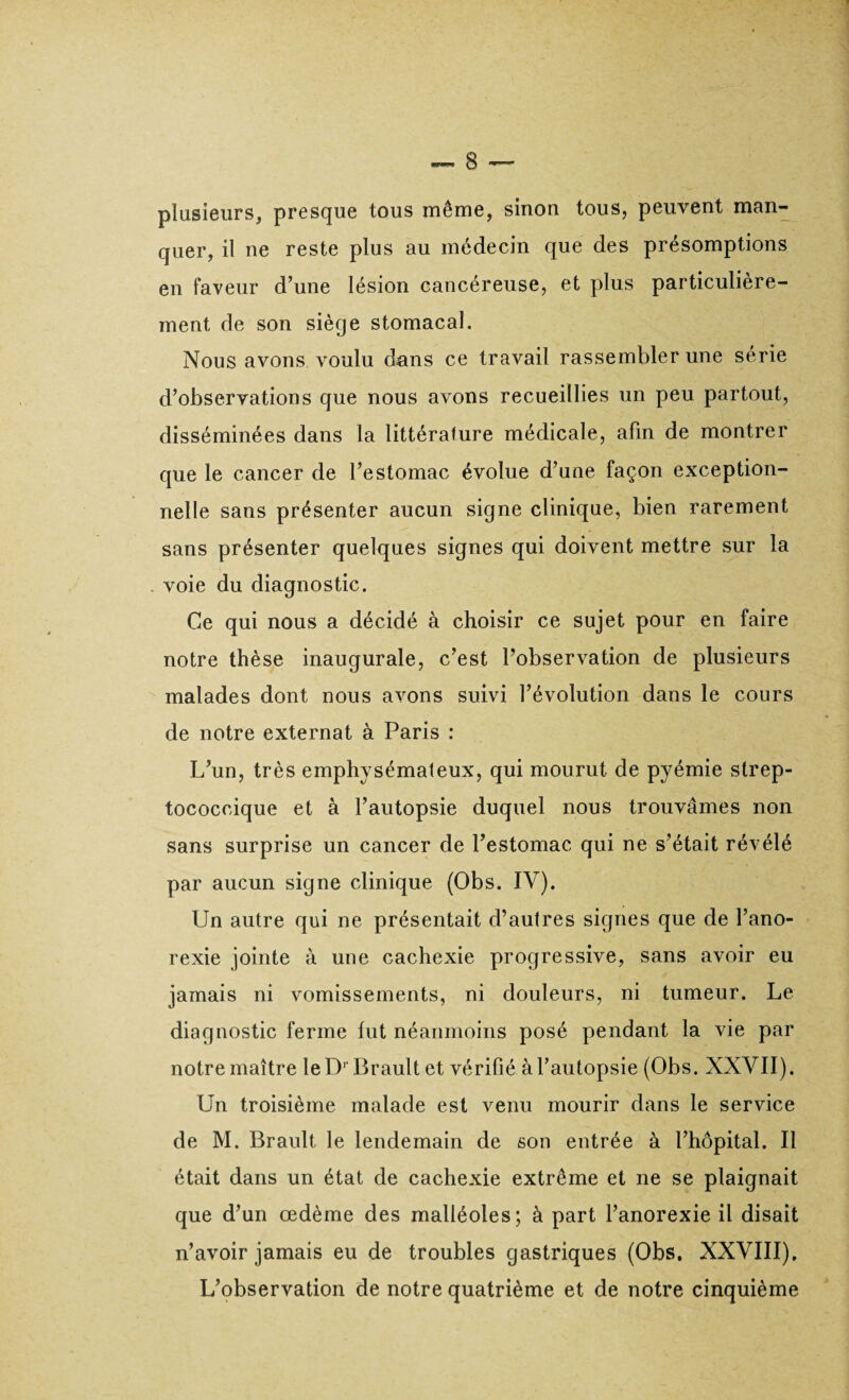 plusieurs, presque tous même, sinon tous, peuvent man¬ quer, il ne reste plus au médecin que des présomptions en faveur d’une lésion cancéreuse, et plus particulière¬ ment de son siège stomacal. Nous avons voulu dans ce travail rassembler une sérié d’observations que nous avons recueillies un peu partout, disséminées dans la littérature médicale, afin de montrer que le cancer de l’estomac évolue d’uue façon exception¬ nelle sans présenter aucun signe clinique, bien rarement sans présenter quelques signes qui doivent mettre sur la voie du diagnostic. Ce qui nous a décidé à choisir ce sujet pour en faire notre thèse inaugurale, c’est l’observation de plusieurs malades dont nous avons suivi l’évolution dans le cours de notre externat à Paris : L’un, très emphysémateux, qui mourut de pyémie strep- tococcique et à l’autopsie duquel nous trouvâmes non sans surprise un cancer de l’estomac qui ne s’était révélé par aucun signe clinique (Obs. IV). Un autre qui ne présentait d’autres signes que de l’ano¬ rexie jointe à une cachexie progressive, sans avoir eu jamais ni vomissements, ni douleurs, ni tumeur. Le diagnostic ferme lut néanmoins posé pendant la vie par notre maître le D1 Brault et vérifié à l’autopsie (Obs. NXVII). Un troisième malade est venu mourir dans le service de M. Brault le lendemain de son entrée à l’hôpital. Il était dans un état de cachexie extrême et ne se plaignait que d’un œdème des malléoles; à part l’anorexie il disait n’avoir jamais eu de troubles gastriques (Obs. XXVIII). L’observation de notre quatrième et de notre cinquième