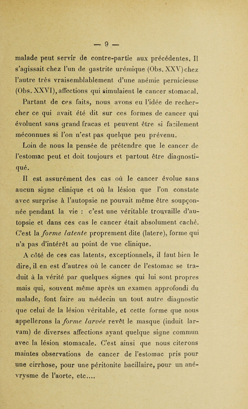 malade peut servir de contre-partie aux précédentes. Il s’agissait chez l’un de gastrite urémique (Obs. XXV) chez l’autre très vraisemblablement d’une anémie pernicieuse (Obs. XXVI), affections qui simulaient le cancer stomacal. Partant de ces faits, nous avons eu l’idée de recher¬ cher ce qui avait été dit sur ces formes de cancer qui évoluent sans grand fracas et peuvent être si facilement méconnues si l’on n’est pas quelque peu prévenu. Loin de nous la pensée de prétendre que le cancer de l’estomac peut et doit toujours et partout être diagnosti¬ qué. Il est assurément des cas où le cancer évolue sans aucun signe clinique et où la lésion que l’on constate avec surprise à l’autopsie ne pouvait même être soupçon¬ née pendant la vie : c’est une véritable trouvaille d’au¬ topsie et dans ces cas le cancer était absolument caché. C’est la forme latente proprement dite (Iatere), forme qui n’a pas d’intérêt au point de vue clinique. A côté de ces cas latents, exceptionnels, il faut bien le dire, il en est d’autres où le cancer de l’estomac se tra¬ duit à la vérité par quelques signes qui lui sont propres mais qui, souvent même après un examen approfondi du malade, font faire au médecin un tout autre diagnostic que celui de la lésion véritable, et cette forme que nous appellerons la forme larvée revêt le masque (induit lar- vam) de diverses affections ayant quelque signe commun avec la lésion stomacale. C’est ainsi que nous citerons maintes observations de cancer de l’estomac pris pour une cirrhose, pour une péritonite bacillaire, pour un ané¬ vrysme de l’aorte, etc....