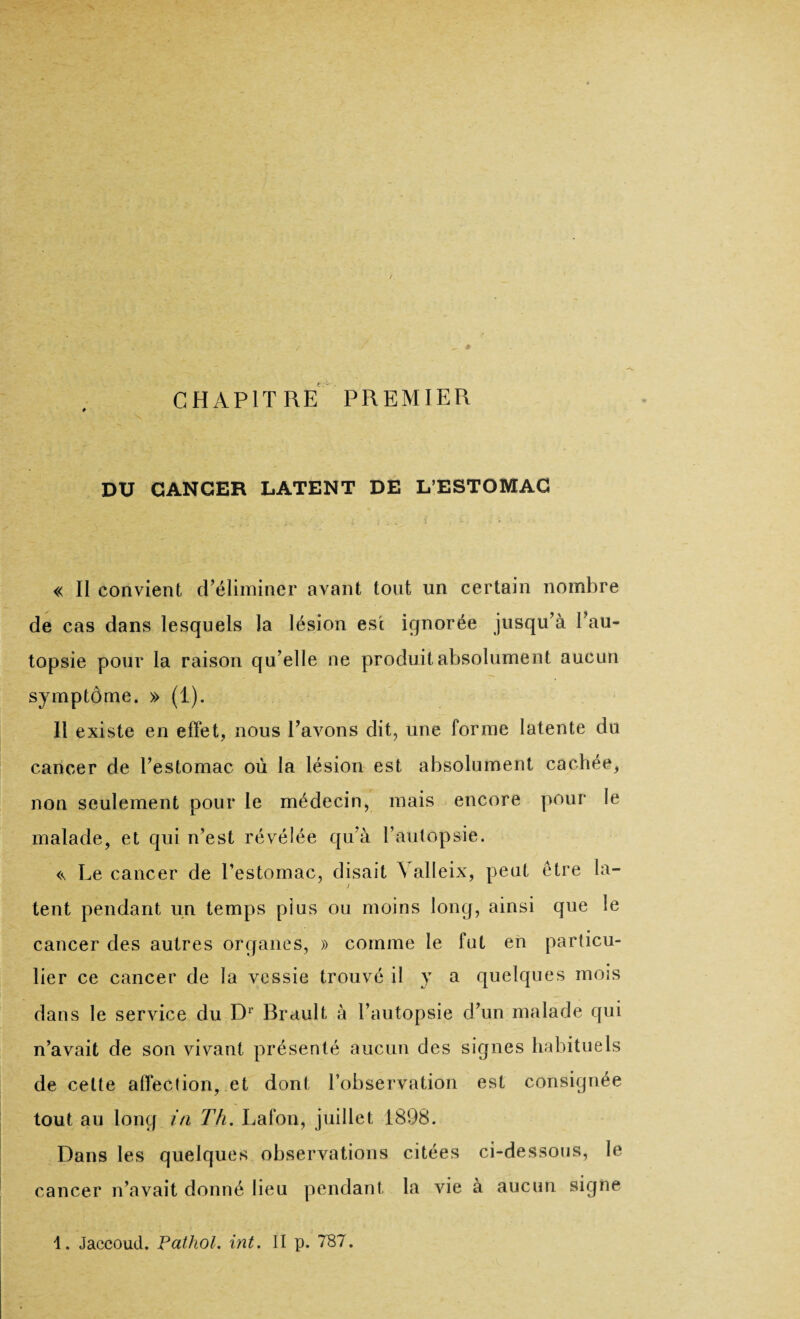 CHAPITRE PREMIER DU CANCER LATENT DE L’ESTOMAC « II convient d’éliminer avant tout un certain nombre de cas dans lesquels la lésion est ignorée jusqu’à l’au¬ topsie pour la raison qu’elle ne produit absolument aucun symptôme. » (1). Il existe en effet, nous l’avons dit, une forme latente du cancer de l’estomac où la lésion est absolument cachée, non seulement pour le médecin, mais encore pour le malade, et qui n’est révélée qu’à l’autopsie. <\ Le cancer de l’estomac, disait \ alleix, peut être la¬ tent pendant un temps plus ou moins long, ainsi que le cancer des autres organes, » comme le fut en particu¬ lier ce cancer de la vessie trouvé il y a quelques mois dans le service du Dr Brault à l’autopsie d’un malade qui n’avait de son vivant présenté aucun des signes habituels de cette affection, et dont l’observation est consignée tout au long in Th. Lafon, juillet 1898. Dans les quelques observations citées ci-dessous, le cancer n’avait donné lieu pendant la vie à aucun signe