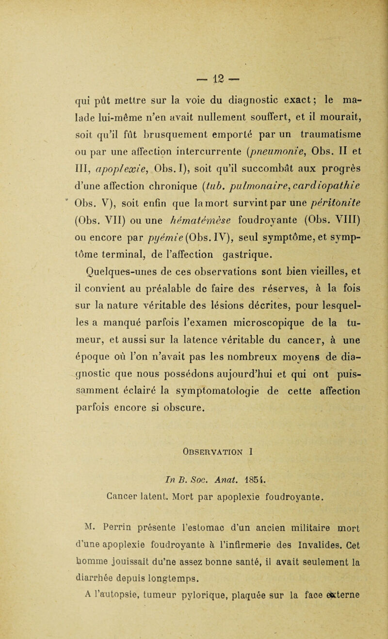 qui pût mettre sur la voie du diagnostic exact ; le ma¬ lade lui-même n’en avait nullement souffert, et il mourait, soit qu’il fût brusquement emporté par un traumatisme ou par une affection intercurrente (pneumonie, Obs. II et III, apoplexie, Obs. I), soit qu’il succombât aux progrès d’une affection chronique (tub. pulmonaire, cardiopathie Obs. V), soit enfin que la mort survint par une péritonite (Obs. VII) ou une hématémèse foudroyante (Obs. VIII) ou encore par pyémie (Obs. IV), seul symptôme, et symp¬ tôme terminal, de l’affection gastrique. Quelques-unes de ces observations sont bien vieilles, et il convient au préalable de faire des réserves, à la fois sur la nature véritable des lésions décrites, pour lesquel¬ les a manqué parfois l’examen microscopique de la tu¬ meur, et aussi sur la latence véritable du cancer, à une époque où l’on n’avait pas les nombreux moyens de dia¬ gnostic que nous possédons aujourd’hui et qui ont puis¬ samment éclairé la symptomatologie de cette affection parfois encore si obscure. Observation I In B. Soc. Anat. 1854. Cancer latent. Mort par apoplexie foudroyante. M. Perrin présente l’estomac d’un ancien militaire mort d'une apoplexie foudroyante à l’infirmerie des Invalides. Cet homme jouissait du’ne assez bonne santé, il avait seulement la diarrhée depuis longtemps. A l’autopsie, tumeur pylorique, plaquée sur la face externe