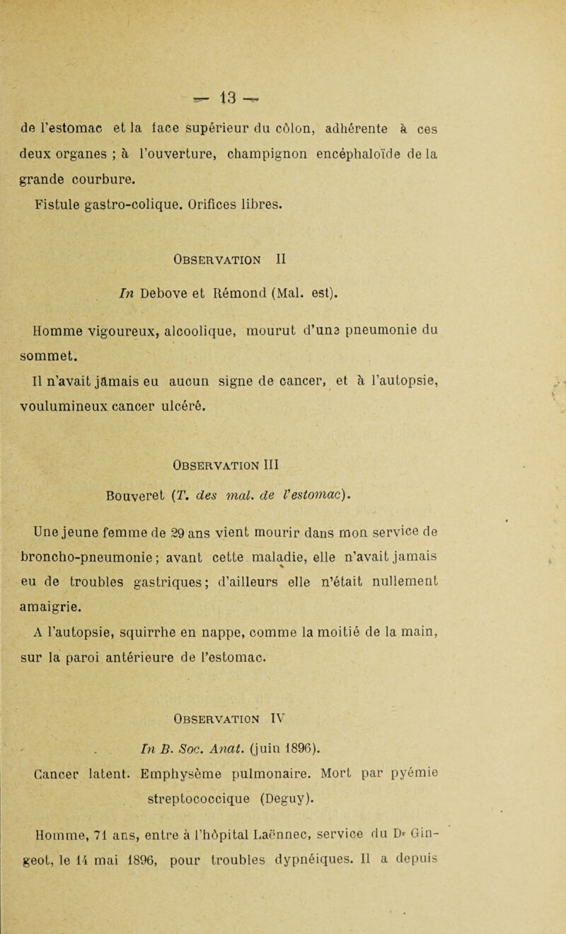 de l’estomac et la lace supérieur du côlon, adhérente h ces deux organes ; à l’ouverture, champignon encéphaloïde de la grande courbure. Fistule gastro-colique. Orifices libres. Observation II In Debove et Rémond (Mal. est). Homme vigoureux, alcoolique, mourut d’une pneumonie du sommet. Il n’avait jamais eu aucun signe de cancer, et à l’autopsie, voulumineux cancer ulcéré. Observation III Bouveret (T. des mal. de Vestomac). Une jeune femme de 29 ans vient mourir dans mon service de broncho-pneumonie; avant cette maladie, elle n’avait jamais eu de troubles gastriques ; d’ailleurs elle n’était nullement amaigrie. A l’autopsie, squirrhe en nappe, comme la moitié de la main, sur la paroi antérieure de l’estomac. Observation IV In B. Soc. Anat. (juin 1896). Cancer latent. Emphysème pulmonaire. Mort par pyémie streptococcique (Deguy). Homme, 71 ans, entre à l’hôpital Laënnec, service du D* Gin- geot, le 14 mai 1896, pour troubles dypnéiques. Il a depuis