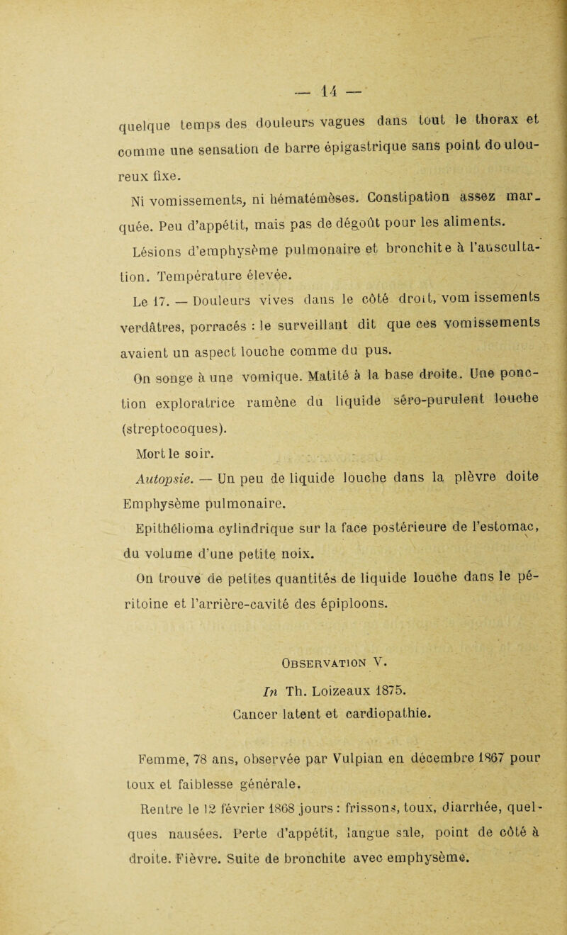 quelque temps des douleurs vagues dans tout le thorax et comme une sensation de barre épigastrique sans point doulou¬ reux fixe. Ni vomissements, ni hématémèses. Constipation assez mar¬ quée. Peu d’appétit, mais pas de dégoût pour les aliments. Lésions d’emphysème pulmonaire et bronchite à l’ausculta¬ tion. Température élevée. ' Le 17. — Douleurs vives dans le côté droit, vom issements verdâtres, porracés : le surveillant dit que ces vomissements avaient un aspect louche comme du pus. On songe à une vomique. Matité à la base droite. Une ponc¬ tion exploratrice ramène du liquide sêro-purulent louche (streptocoques). Mort le soir. Autopsie. — Un peu de liquide louche dans la plèvre doite Emphysème pulmonaire. Epithélioma cylindrique sur la face postérieure de l’estomac, du volume d’une petite noix. On trouve de petites quantités de liquide louche dans le pé¬ ritoine et l’arrière-cavité des épiploons. Observation V. In Th. Loizeaux 1875. Cancer latent et cardiopathie. Femme, 78 ans, observée par Vulpian en décembre 1867 pour toux et faiblesse générale. Rentre le 12 février 1868 jours: frissons, toux, diarrhée, quel¬ ques nausées. Perte d’appétit, langue sale, point de côté à droite. Fièvre. Suite de bronchite avec emphysème.