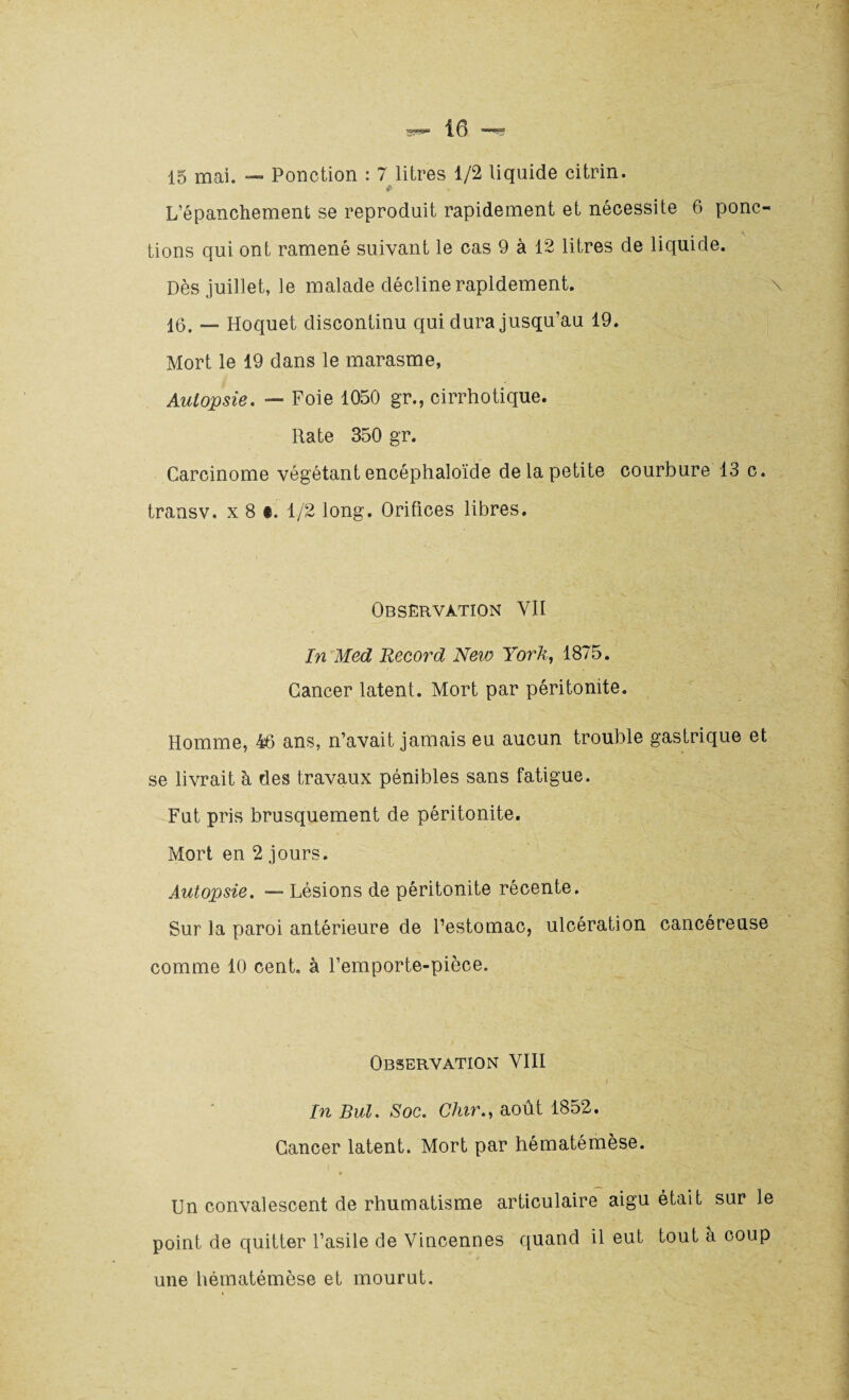 15 mai. — Ponction : 7 litres 1/2 liquide citrin. t- L’épanchement se reproduit rapidement et nécessite 6 ponc¬ tions qui ont ramené suivant le cas 9 à 12 litres de liquide. Dès juillet, le malade décline rapidement. 16. — Hoquet discontinu qui dura jusqu’au 19. Mort le 19 dans le marasme, Autopsie. — Foie 1050 gr., cirrhotique. Rate 350 gr. Carcinome végétant encéphaloïde de la petite courbure 13 c. transv. x 8 t. 1/2 long. Orifices libres. Observation VII In Med Record New York, 1875. Cancer latent. Mort par péritonite. Homme, 46 ans, n’avait jamais eu aucun trouble gastrique et se livrait à des travaux pénibles sans fatigue. Fut pris brusquement de péritonite. Mort en 2 jours. Autopsie. — Lésions de péritonite récente. Sur la paroi antérieure de l’estomac, ulcération cancéreuse comme 10 cent, à l’emporte-pièce. Observation VIII In But. Soc. Chir., août 1852. Cancer latent. Mort par hématémèse. Un convalescent de rhumatisme articulaire aigu était sur le point de quitter l’asile de Vincennes quand il eut tout a coup une hématémèse et mourut.