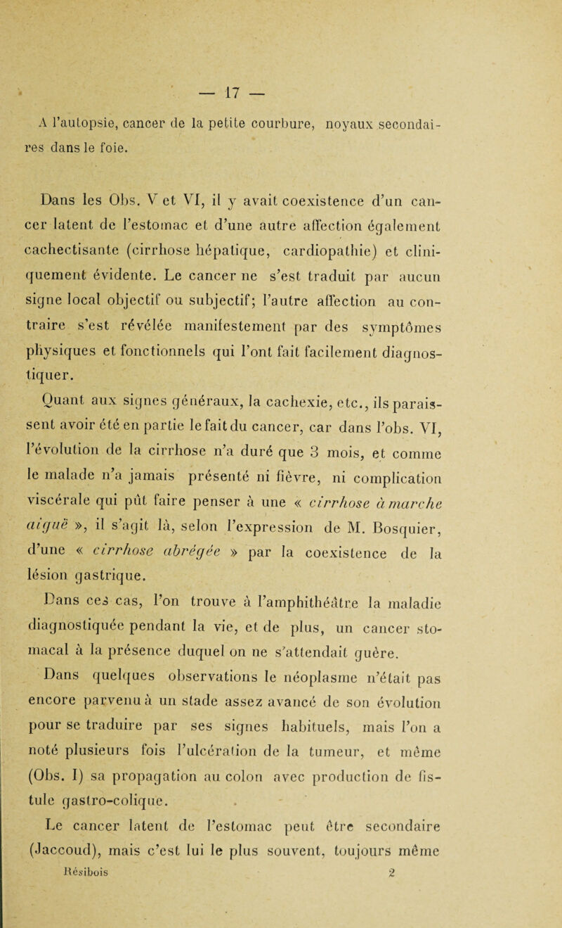 A l’auLopsie, cancer de la petite courbure, noyaux secondai¬ res dans le foie. Dans les Obs. V et VI, il y avait coexistence d’un can¬ cer latent de l’estomac et d’une autre affection également cachectisante (cirrhose hépatique, cardiopathie) et clini¬ quement évidente. Le cancer ne s’est traduit par aucun signe local objectif ou subjectif; l’autre affection au con¬ traire s’est révélée manifestement par des symptômes physiques et fonctionnels qui l’ont fait facilement diagnos¬ tiquer. Quant aux signes généraux, la cachexie, etc., ils parais¬ sent avoir été en partie le fait du cancer, car dans Lobs. VI, l’évolution de la cirrhose n’a duré que 3 mois, et comme le malade n a jamais présenté ni fièvre, ni complication viscérale qui pût faire penser à une « cirrhose à marche aiguë », il s agit là, selon l’expression de M. Bosquier, d’une « cirrhose abrégée » par la coexistence de la lésion gastrique. Dans ces cas, l’on trouve à l’amphithéâtre la maladie diagnostiquée pendant la vie, et de plus, un cancer sto¬ macal à la présence duquel on ne s'attendait guère. Dans quelques observations le néoplasme n’était pas encore parvenu à un stade assez avancé de son évolution pour se traduire par ses signes habituels, mais l’on a noté plusieurs fois l’ulcération de la tumeur, et même (Obs. I) sa propagation au colon avec production de fis¬ tule gastro-colique. Le cancer latent de l’estomac peut être secondaire (Jaccoud), mais c’est lui le plus souvent, toujours même Hésibois 2